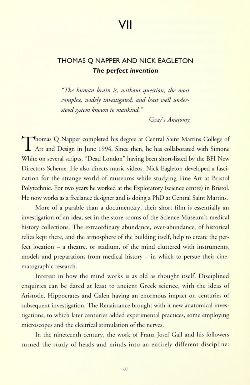 THOMAS Q NAPPER AND NICK EAGLETON The perfect invention The human brain is, without question, the most complex, widely investigated, and least well under- stood system known to mankind. Gray's Anatomy Thomas Q Napper completed his degree at Central Saint Martins College of Art and Design in June 1994. Since then, he has collaborated with Simone White on several scripts, Dead London having been short-listed by the BFI New Directors Scheme. He also directs music videos. Nick Eagleton developed a fasci- nation for the strange world of museums while studying Fine Art at Bristol Polytechnic. For two years he worked at the Exploratory (science centre) in Bristol. He now works as a freelance designer and is doing a PhD at Central Saint Martins. More of a parable than a documentary, their short film is essentially an investigation of an idea, set in the store rooms of the Science Museum's medical history collections. The extraordinary abundance, over-abundance, of historical relics kept there, and the atmosphere of the building itself, help to create the per- fect location - a theatre, or stadium, of the mind cluttered with instruments, models and preparations from medical history - in which to persue their cine- matographic research. Interest in how the mind works is as old as thought itself. Disciplined enquiries can be dated at least to ancient Greek science, with the ideas of Aristotle, Hippocrates and Galen having an enormous impact on centuries of subsequent investigation. The Renaissance brought with it new anatomical inves- tigations, to which later centuries added experimental practices, some employing microscopes and the electrical stimulation of the nerves. In the nineteenth century, the work of Franz Josef Gall and his followers turned the study of heads and minds into an entirely different discipline: