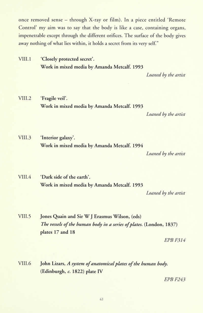 once removed sense - through X-ray or film). In a piece entitled 'Remote Control' my aim was to say that the body is like a case, containing organs, impenetrable except through the different orifices. The surface of the body gives away nothing of what lies within, it holds a secret from its very self. VIII. 1 'Closely protected secret'. Work in mixed media by Amanda Metcalf. 1993 Loaned by the artist VIII.2 'Fragile veil'. Work in mixed media by Amanda Metcalf. 1993 Loaned by the artist VIII.3 'Interior galaxy'. Work in mixed media by Amanda Metcalf. 1994 Loaned by the artist Will A 'Dark side of the earth'. Work in mixed media by Amanda Metcalf. 1993 Loaned by the artist VIII.5 Jones Quain and Sir W J Erasmus Wilson, (eds) The vessels of the human body in a series of plates. (London, 1837) plates 17 and 18 EPBF314 VIII.6 John Lizars, A system of anatomical plates of the human body. (Edinburgh, c. 1822) plate IV EPBF243