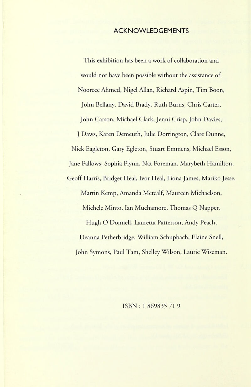 ACKNOWLEDGEMENTS This exhibition has been a work of collaboration and would not have been possible without the assistance of: Noorece Ahmed, Nigel Allan, Richard Aspin, Tim Boon, John Bellany, David Brady, Ruth Burns, Chris Carter, John Carson, Michael Clark, Jenni Crisp, John Davies, J Daws, Karen Demeuth, Julie Dorrington, Clare Dunne, Nick Eagleton, Gary Egleton, Stuart Emmens, Michael Esson, Jane Fallows, Sophia Flynn, Nat Foreman, Marybeth Hamilton, Geoff Harris, Bridget Heal, Ivor Heal, Fiona James, Mariko Jesse, Martin Kemp, Amanda Metcalf, Maureen Michaelson, Michele Minto, Ian Muchamore, Thomas Q Napper, Hugh O'Donnell, Lauretta Patterson, Andy Peach, Deanna Petherbridge, William Schupbach, Elaine Snell, John Symons, Paul Tarn, Shelley Wilson, Laurie Wiseman.