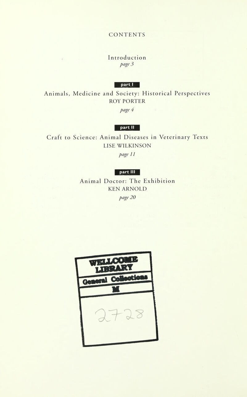 CONTENTS Introduction page 3 part I Animals, Medicine and Society: Historical Perspectives ROY PORTER page 4 part II Craft to Science: Animal Diseases in Veterinary Texts LISE WILKINSON page 11 part III Animal Doctor: The Exhibition KEN ARNOLD page 20