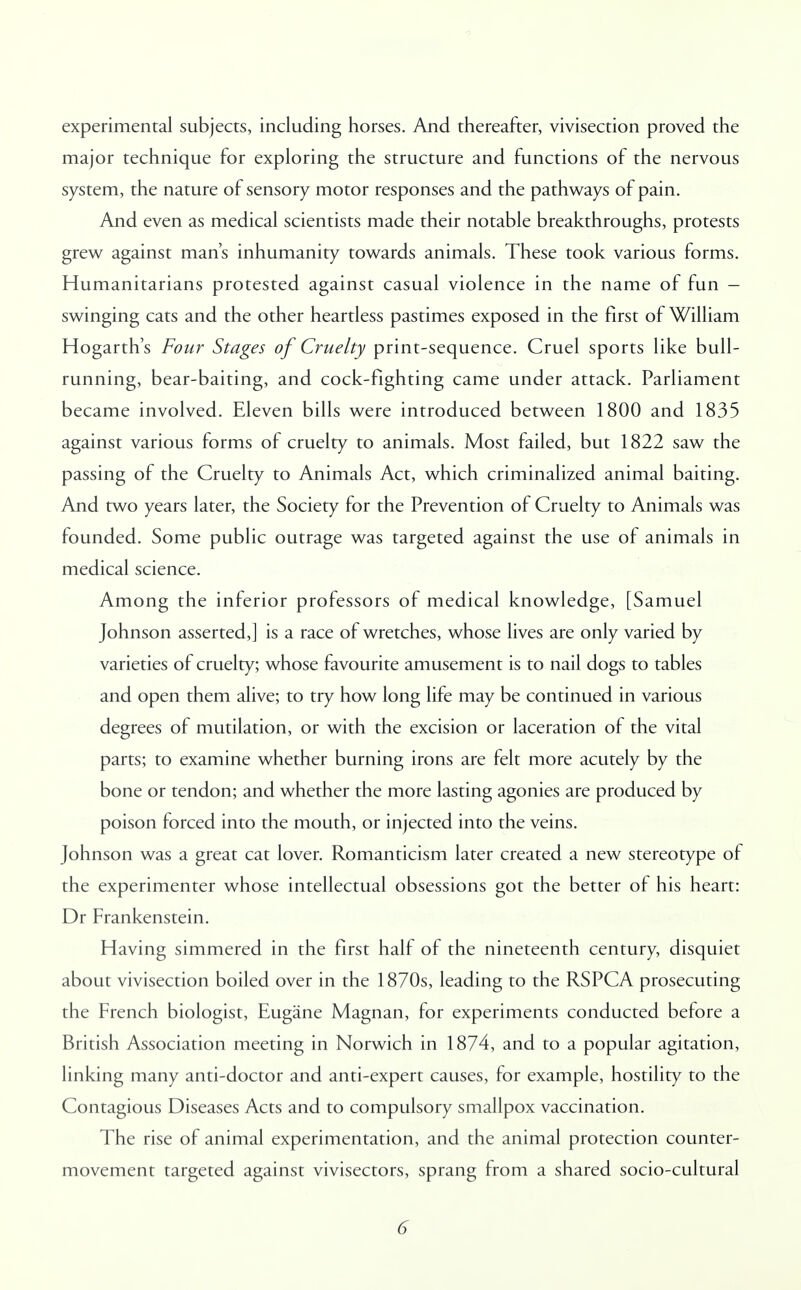 experimental subjects, including horses. And thereafter, vivisection proved the major technique for exploring the structure and functions of the nervous system, the nature of sensory motor responses and the pathways of pain. And even as medical scientists made their notable breakthroughs, protests grew against man's inhumanity towards animals. These took various forms. Humanitarians protested against casual violence in the name of fun - swinging cats and the other heartless pastimes exposed in the first of William Hogarth's Four Stages of Cruelty print-sequence. Cruel sports like bull- running, bear-baiting, and cock-fighting came under attack. Parliament became involved. Eleven bills were introduced between 1800 and 1835 against various forms of cruelty to animals. Most failed, but 1822 saw the passing of the Cruelty to Animals Act, which criminalized animal baiting. And two years later, the Society for the Prevention of Cruelty to Animals was founded. Some public outrage was targeted against the use of animals in medical science. Among the inferior professors of medical knowledge, [Samuel Johnson asserted,] is a race of wretches, whose lives are only varied by varieties of cruelty; whose favourite amusement is to nail dogs to tables and open them alive; to try how long life may be continued in various degrees of mutilation, or with the excision or laceration of the vital parts; to examine whether burning irons are felt more acutely by the bone or tendon; and whether the more lasting agonies are produced by poison forced into the mouth, or injected into the veins. Johnson was a great cat lover. Romanticism later created a new stereotype of the experimenter whose intellectual obsessions got the better of his heart: Dr Frankenstein. Having simmered in the first half of the nineteenth century, disquiet about vivisection boiled over in the 1870s, leading to the RSPCA prosecuting the French biologist, Eugane Magnan, for experiments conducted before a British Association meeting in Norwich in 1874, and to a popular agitation, linking many anti-doctor and anti-expert causes, for example, hostility to the Contagious Diseases Acts and to compulsory smallpox vaccination. The rise of animal experimentation, and the animal protection counter- movement targeted against vivisectors, sprang from a shared socio-cultural