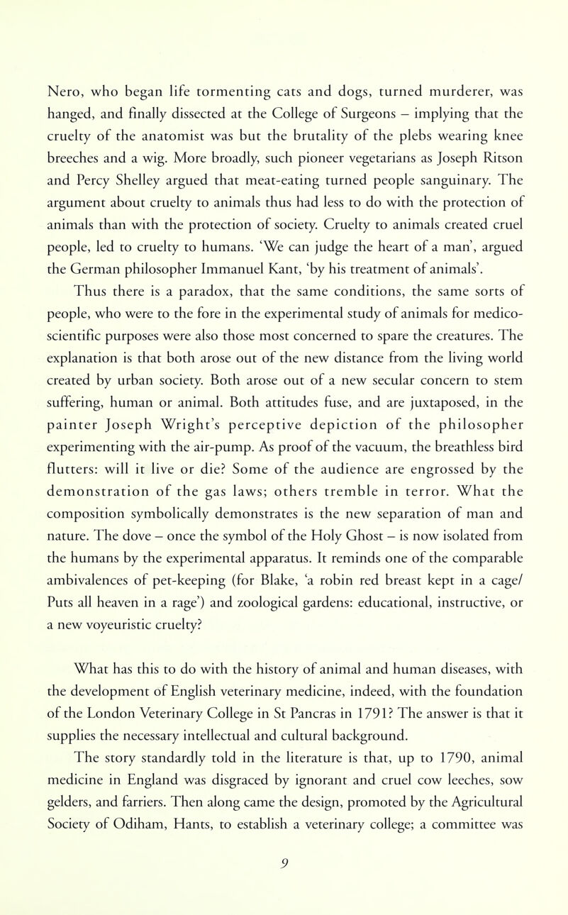 Nero, who began life tormenting cats and dogs, turned murderer, was hanged, and finally dissected at the College of Surgeons — implying that the cruelty of the anatomist was but the brutality of the plebs wearing knee breeches and a wig. More broadly, such pioneer vegetarians as Joseph Ritson and Percy Shelley argued that meat-eating turned people sanguinary. The argument about cruelty to animals thus had less to do with the protection of animals than with the protection of society. Cruelty to animals created cruel people, led to cruelty to humans. 'We can judge the heart of a man', argued the German philosopher Immanuel Kant, 'by his treatment of animals'. Thus there is a paradox, that the same conditions, the same sorts of people, who were to the fore in the experimental study of animals for medico- scientific purposes were also those most concerned to spare the creatures. The explanation is that both arose out of the new distance from the living world created by urban society. Both arose out of a new secular concern to stem suffering, human or animal. Both attitudes fuse, and are juxtaposed, in the painter Joseph Wright's perceptive depiction of the philosopher experimenting with the air-pump. As proof of the vacuum, the breathless bird flutters: will it live or die? Some of the audience are engrossed by the demonstration of the gas laws; others tremble in terror. What the composition symbolically demonstrates is the new separation of man and nature. The dove — once the symbol of the Holy Ghost — is now isolated from the humans by the experimental apparatus. It reminds one of the comparable ambivalences of pet-keeping (for Blake, 'a robin red breast kept in a cage/ Puts all heaven in a rage') and zoological gardens: educational, instructive, or a new voyeuristic cruelty? What has this to do with the history of animal and human diseases, with the development of English veterinary medicine, indeed, with the foundation of the London Veterinary College in St Pancras in 1791? The answer is that it supplies the necessary intellectual and cultural background. The story standardly told in the literature is that, up to 1790, animal medicine in England was disgraced by ignorant and cruel cow leeches, sow gelders, and farriers. Then along came the design, promoted by the Agricultural Society of Odiham, Hants, to establish a veterinary college; a committee was