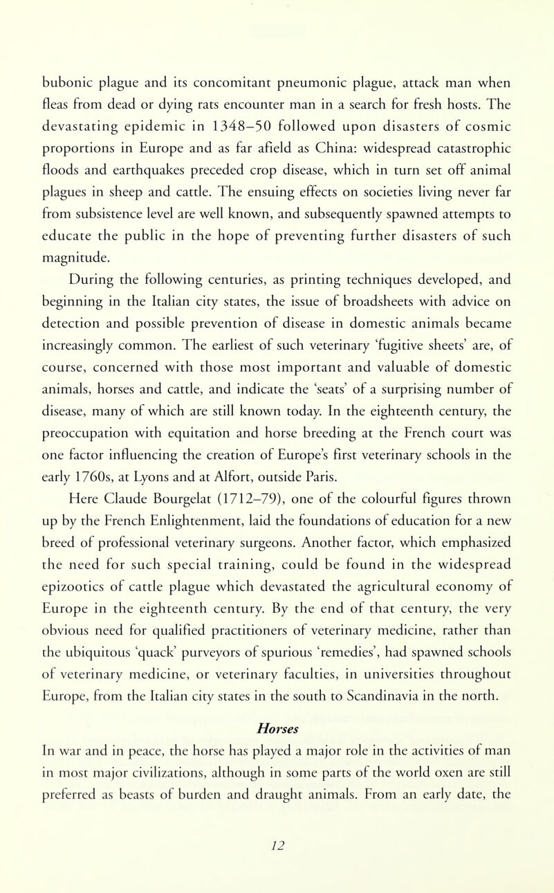 bubonic plague and its concomitant pneumonic plague, attack man when fleas from dead or dying rats encounter man in a search for fresh hosts. The devastating epidemic in 1348-50 followed upon disasters of cosmic proportions in Europe and as far afield as China: widespread catastrophic floods and earthquakes preceded crop disease, which in turn set off animal plagues in sheep and cattle. The ensuing effects on societies living never far from subsistence level are well known, and subsequently spawned attempts to educate the public in the hope of preventing further disasters of such magnitude. During the following centuries, as printing techniques developed, and beginning in the Italian city states, the issue of broadsheets with advice on detection and possible prevention of disease in domestic animals became increasingly common. The earliest of such veterinary 'fugitive sheets' are, of course, concerned with those most important and valuable of domestic animals, horses and cattle, and indicate the 'seats' of a surprising number of disease, many of which are still known today. In the eighteenth century, the preoccupation with equitation and horse breeding at the French court was one factor influencing the creation of Europe's first veterinary schools in the early 1760s, at Lyons and at Alfort, outside Paris. Here Claude Bourgelat (1712-79), one of the colourful figures thrown up by the French Enlightenment, laid the foundations of education for a new breed of professional veterinary surgeons. Another factor, which emphasized the need for such special training, could be found in the widespread epizootics of cattle plague which devastated the agricultural economy of Europe in the eighteenth century. By the end of that century, the very obvious need for qualified practitioners of veterinary medicine, rather than the ubiquitous 'quack' purveyors of spurious 'remedies', had spawned schools of veterinary medicine, or veterinary faculties, in universities throughout Europe, from the Italian city states in the south to Scandinavia in the north. Horses In war and in peace, the horse has played a major role in the activities of man in most major civilizations, although in some parts of the world oxen are still preferred as beasts of burden and draught animals. From an early date, the