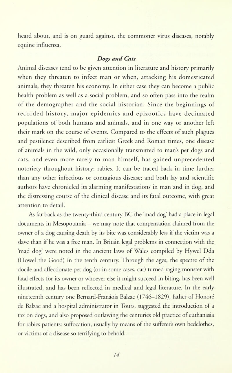 heard about, and is on guard against, the commoner virus diseases, notably equine influenza. Dogs and Cats Animal diseases tend to be given attention in literature and history primarily when they threaten to infect man or when, attacking his domesticated animals, they threaten his economy. In either case they can become a public health problem as well as a social problem, and so often pass into the realm of the demographer and the social historian. Since the beginnings of recorded history, major epidemics and epizootics have decimated populations of both humans and animals, and in one way or another left their mark on the course of events. Compared to the effects of such plagues and pestilence described from earliest Greek and Roman times, one disease of animals in the wild, only occasionally transmitted to man's pet dogs and cats, and even more rarely to man himself, has gained unprecedented notoriety throughout history: rabies. It can be traced back in time further than any other infectious or contagious disease; and both lay and scientific authors have chronicled its alarming manifestations in man and in dog, and the distressing course of the clinical disease and its fatal outcome, with great attention to detail. As far back as the twenty-third century BC the 'mad dog had a place in legal documents in Mesopotamia - we may note that compensation claimed from the owner of a dog causing death by its bite was considerably less if the victim was a slave than if he was a free man. In Britain legal problems in connection with the 'mad dog' were noted in the ancient laws of Wales compiled by Hywel Dda (Howel the Good) in the tenth century. Through the ages, the spectre of the docile and affectionate pet dog (or in some cases, cat) turned raging monster with fatal effects for its owner or whoever else it might succeed in biting, has been well illustrated, and has been reflected in medical and legal literature. In the early nineteenth century one Bernard-Franaois Balzac (1746-1829), father of Honore de Balzac and a hospital administrator in Tours, suggested the introduction of a tax on dogs, and also proposed outlawing the centuries old practice of euthanasia for rabies patients: suffocation, usually by means of the sufferer's own bedclothes, or victims of a disease so terrifying to behold.