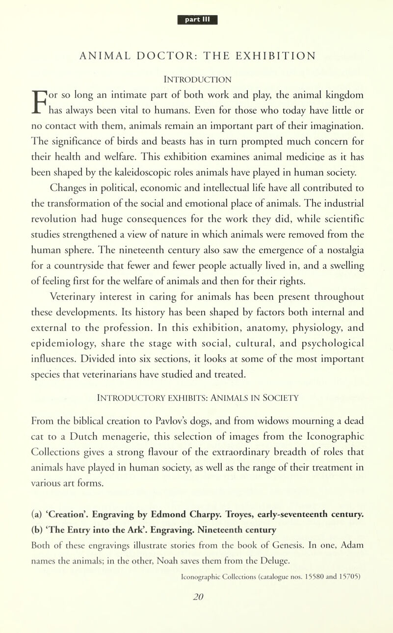 part III ANIMAL DOCTOR: THE EXHIBITION Introduction For so long an intimate part of both work and play, the animal kingdom has always been vital to humans. Even for those who today have little or no contact with them, animals remain an important part of their imagination. The significance of birds and beasts has in turn prompted much concern for their health and welfare. This exhibition examines animal medicine as it has been shaped by the kaleidoscopic roles animals have played in human society. Changes in political, economic and intellectual life have all contributed to the transformation of the social and emotional place of animals. The industrial revolution had huge consequences for the work they did, while scientific studies strengthened a view of nature in which animals were removed from the human sphere. The nineteenth century also saw the emergence of a nostalgia for a countryside that fewer and fewer people actually lived in, and a swelling of feeling first for the welfare of animals and then for their rights. Veterinary interest in caring for animals has been present throughout these developments. Its history has been shaped by factors both internal and external to the profession. In this exhibition, anatomy, physiology, and epidemiology, share the stage with social, cultural, and psychological influences. Divided into six sections, it looks at some of the most important species that veterinarians have studied and treated. INTRODUCTORY EXHIBITS: ANIMALS IN SOCIETY From the biblical creation to Pavlov's dogs, and from widows mourning a dead cat to a Dutch menagerie, this selection of images from the Iconographic Collections gives a strong flavour of the extraordinary breadth of roles that animals have played in human society, as well as the range of their treatment in various art forms. (a) 'Creation'. Engraving by Edmond Charpy. Troyes, early-seventeenth century. (b) 'The Entry into the Ark'. Engraving. Nineteenth century Both of these engravings illustrate stories from the book of Genesis. In one, Adam names the animals; in the other, Noah saves them from the Deluge. Iconographic Collections (catalogue nos. 15580 and 15705)