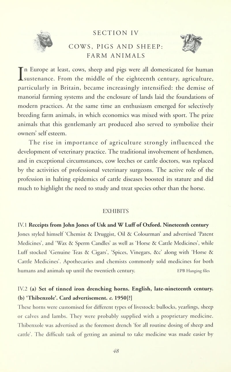 COWS, PIGS AND SHEEP: FARM ANIMALS In Europe at least, cows, sheep and pigs were all domesticated for human sustenance. From the middle of the eighteenth century, agriculture, particularly in Britain, became increasingly intensified: the demise of manorial farming systems and the enclosure of lands laid the foundations of modern practices. At the same time an enthusiasm emerged for selectively breeding farm animals, in which economics was mixed with sport. The prize animals that this gentlemanly art produced also served to symbolize their owners' self esteem. The rise in importance of agriculture strongly influenced the development of veterinary practice. The traditional involvement of herdsmen, and in exceptional circumstances, cow leeches or cattle doctors, was replaced by the activities of professional veterinary surgeons. The active role of the profession in halting epidemics of cattle diseases boosted its stature and did much to highlight the need to study and treat species other than the horse. EXHIBITS IV. 1 Receipts from John Jones of Usk and W Luff of Oxford. Nineteenth century Jones styled himself 'Chemist & Druggist, Oil & Colourman' and advertised 'Patent Medicines', and 'Wax & Sperm Candles' as well as 'Horse & Cattle Medicines', while Luff stocked 'Genuine Teas & Cigars', 'Spices, Vinegars, &c' along with 'Horse & Cattle Medicines'. Apothecaries and chemists commonly sold medicines for both humans and animals up until the twentieth century. EPB Hanging files IV.2 (a) Set of tinned iron drenching horns. English, late-nineteenth century, (b) 'Thibenzole'. Card advertisement, c. 1950[?] These horns were customised for different types of livestock: bullocks, yearlings, sheep or calves and lambs. They were probably supplied with a proprietary medicine. Thibenxole was advertised as the foremost drench 'for all routine dosing of sheep and cattle'. The difficult task of getting an animal to take medicine was made easier by