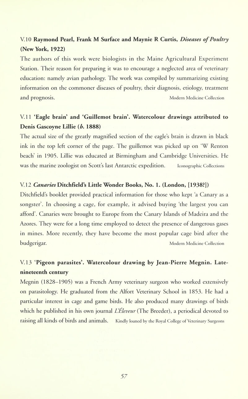 V. 10 Raymond Pearl, Frank M Surface and Maynie R Curtis, Diseases of Poultry (New York, 1922) The authors of this work were biologists in the Maine Agricultural Experiment Station. Their reason for preparing it was to encourage a neglected area of veterinary education: namely avian pathology. The work was compiled by summarizing existing information on the commoner diseases of poultry, their diagnosis, etiology, treatment and prognosis. Modern Medicine Collection V. 11 'Eagle brain' and 'Guillemot brain'. Watercolour drawings attributed to Denis Gascoyne Lillie {b. 1888) The actual size of the greatly magnified section of the eagle's brain is drawn in black ink in the top left corner of the page. The guillemot was picked up on 'W Renton beach' in 1905. Lillie was educated at Birmingham and Cambridge Universities. He was the marine zoologist on Scott's last Antarctic expedition. Iconographk Collections V I2 Canaries Ditchfield's Little Wonder Books, No. 1. (London, [1938?]) Ditchfield's booklet provided practical information for those who kept 'a Canary as a songster'. In choosing a cage, for example, it advised buying 'the largest you can afford'. Canaries were brought to Europe from the Canary Islands of Madeira and the Azores. They were for a long time employed to detect the presence of dangerous gases in mines. More recently, they have become the most popular cage bird after the budgerigar. Modern Medicine Collection V. 13 'Pigeon parasites'. Watercolour drawing by Jean-Pierre Megnin. Late- nineteenth century Megnin (1828-1905) was a French Army veterinary surgeon who worked extensively on parasitology. He graduated from the Alfort Veterinary School in 1853. He had a particular interest in cage and game birds. He also produced many drawings of birds which he published in his own journal L'Eleveur (The Breeder), a periodical devoted to raising all kinds of birds and animals. Kindly loaned by the Royal College of Veterinary Surgeons