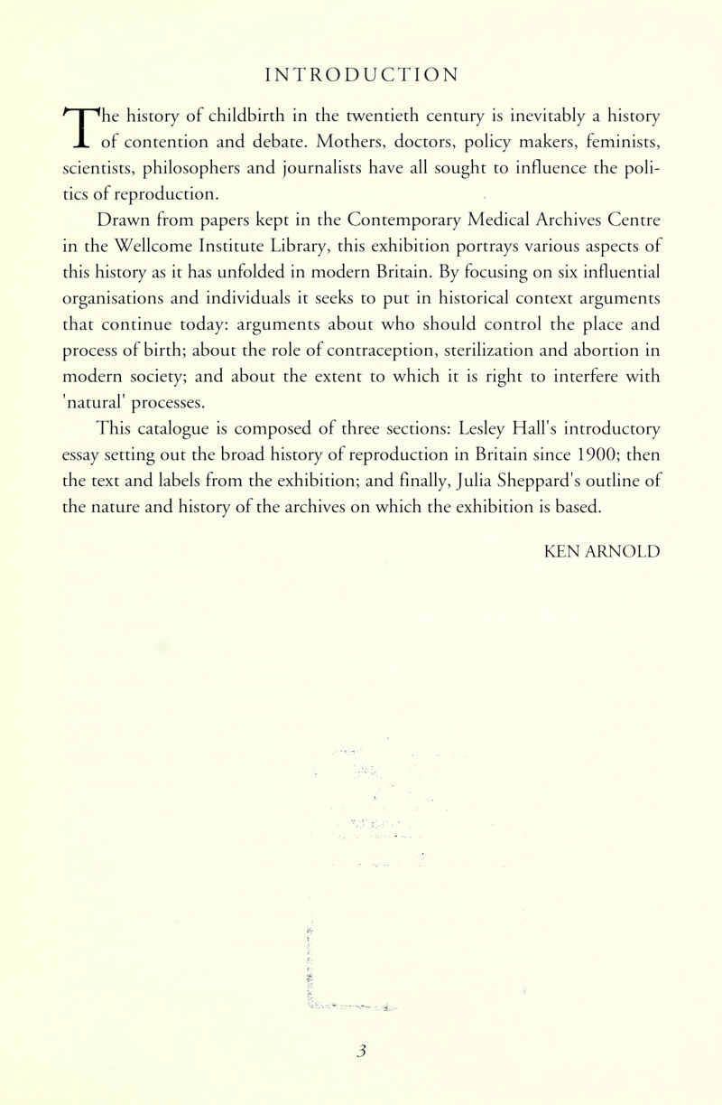 INTRODUCTION The history of childbirth in the twentieth century is inevitably a history of contention and debate. Mothers, doctors, policy makers, feminists, scientists, philosophers and journalists have all sought to influence the poli- tics of reproduction. Drawn from papers kept in the Contemporary Medical Archives Centre in the Wellcome Institute Library, this exhibition portrays various aspects of this history as it has unfolded in modern Britain. By focusing on six influential organisations and individuals it seeks to put in historical context arguments that continue today: arguments about who should control the place and process of birth; about the role of contraception, sterilization and abortion in modern society; and about the extent to which it is right to interfere with 'natural' processes. This catalogue is composed of three sections: Lesley Hall's introductory essay setting out the broad history of reproduction in Britain since 1900; then the text and labels from the exhibition; and finally, Julia Sheppard's outline of the nature and history of the archives on which the exhibition is based. KEN ARNOLD