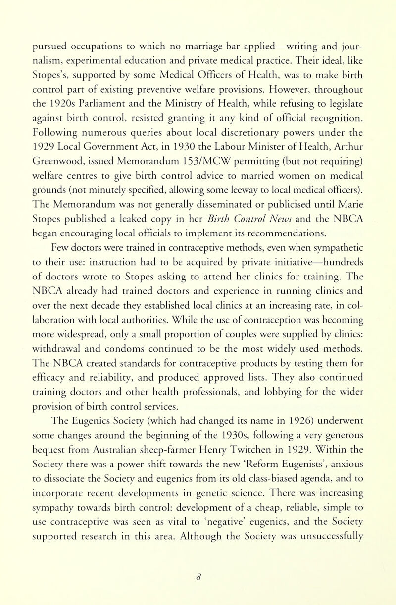 pursued occupations to which no marriage-bar applied—writing and jour- nalism, experimental education and private medical practice. Their ideal, like Stopes's, supported by some Medical Officers of Health, was to make birth control part of existing preventive welfare provisions. However, throughout the 1920s Parliament and the Ministry of Health, while refusing to legislate against birth control, resisted granting it any kind of official recognition. Following numerous queries about local discretionary powers under the 1929 Local Government Act, in 1930 the Labour Minister of Health, Arthur Greenwood, issued Memorandum 153/MCW permitting (but not requiring) welfare centres to give birth control advice to married women on medical grounds (not minutely specified, allowing some leeway to local medical officers). The Memorandum was not generally disseminated or publicised until Marie Stopes published a leaked copy in her Birth Control News and the NBCA began encouraging local officials to implement its recommendations. Few doctors were trained in contraceptive methods, even when sympathetic to their use: instruction had to be acquired by private initiative—hundreds of doctors wrote to Stopes asking to attend her clinics for training. The NBCA already had trained doctors and experience in running clinics and over the next decade they established local clinics at an increasing rate, in col- laboration with local authorities. While the use of contraception was becoming more widespread, only a small proportion of couples were supplied by clinics: withdrawal and condoms continued to be the most widely used methods. The NBCA created standards for contraceptive products by testing them for efficacy and reliability, and produced approved lists. They also continued training doctors and other health professionals, and lobbying for the wider provision of birth control services. The Eugenics Society (which had changed its name in 1926) underwent some changes around the beginning of the 1930s, following a very generous bequest from Australian sheep-farmer Henry Twitchen in 1929. Within the Society there was a power-shift towards the new 'Reform Eugenists', anxious to dissociate the Society and eugenics from its old class-biased agenda, and to incorporate recent developments in genetic science. There was increasing sympathy towards birth control: development of a cheap, reliable, simple to use contraceptive was seen as vital to 'negative' eugenics, and the Society supported research in this area. Although the Society was unsuccessfully