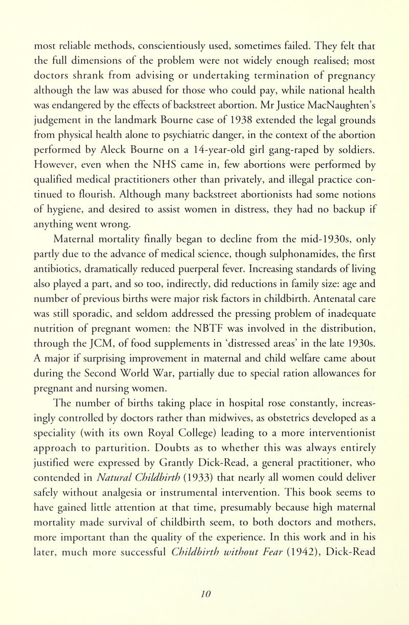 most reliable methods, conscientiously used, sometimes failed. They felt that the full dimensions of the problem were not widely enough realised; most doctors shrank from advising or undertaking termination of pregnancy although the law was abused for those who could pay, while national health was endangered by the effects of backstreet abortion. Mr Justice MacNaughten's judgement in the landmark Bourne case of 1938 extended the legal grounds from physical health alone to psychiatric danger, in the context of the abortion performed by Aleck Bourne on a 14-year-old girl gang-raped by soldiers. However, even when the NHS came in, few abortions were performed by qualified medical practitioners other than privately, and illegal practice con- tinued to flourish. Although many backstreet abortionists had some notions of hygiene, and desired to assist women in distress, they had no backup if anything went wrong. Maternal mortality finally began to decline from the mid-1930s, only partly due to the advance of medical science, though sulphonamides, the first antibiotics, dramatically reduced puerperal fever. Increasing standards of living also played a part, and so too, indirectly, did reductions in family size: age and number of previous births were major risk factors in childbirth. Antenatal care was still sporadic, and seldom addressed the pressing problem of inadequate nutrition of pregnant women: the NBTF was involved in the distribution, through the JCM, of food supplements in 'distressed areas' in the late 1930s. A major if surprising improvement in maternal and child welfare came about during the Second World War, partially due to special ration allowances for pregnant and nursing women. The number of births taking place in hospital rose constantly, increas- ingly controlled by doctors rather than midwives, as obstetrics developed as a speciality (with its own Royal College) leading to a more interventionist approach to parturition. Doubts as to whether this was always entirely justified were expressed by Grantly Dick-Read, a general practitioner, who contended in Natural Childbirth (1933) that nearly all women could deliver safely without analgesia or instrumental intervention. This book seems to have gained little attention at that time, presumably because high maternal mortality made survival of childbirth seem, to both doctors and mothers, more important than the quality of the experience. In this work and in his later, much more successful Childbirth without Fear (1942), Dick-Read