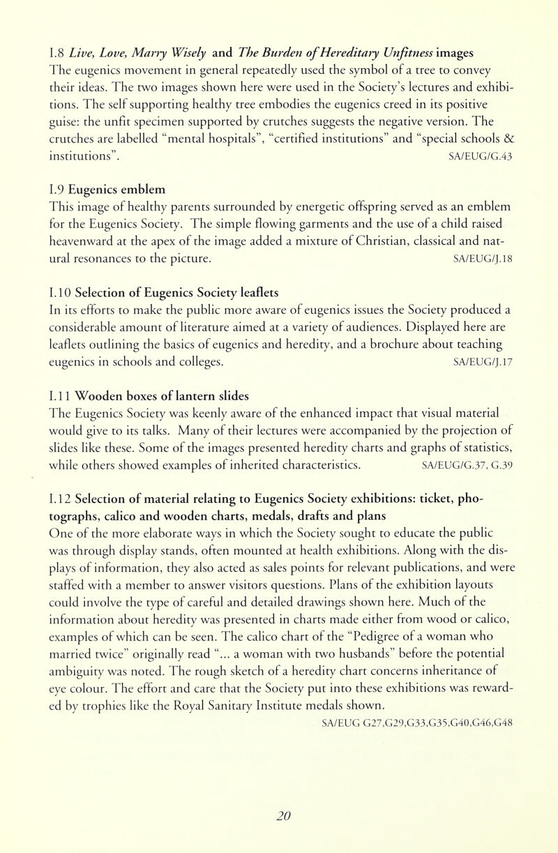 1.8 Live, Love, Marry Wisely and The Burden of Hereditary Unfittiess images The eugenics movement in general repeatedly used the symbol of a tree to convey their ideas. The two images shown here were used in the Society's lectures and exhibi- tions. The self supporting healthy tree embodies the eugenics creed in its positive guise: the unfit specimen supported by crutches suggests the negative version. The crutches are labelled mental hospitals, certified institutions and special schools & institutions. SA/EUG/G.43 1.9 Eugenics emblem This image of healthy parents surrounded by energetic offspring served as an emblem for the Eugenics Society. The simple flowing garments and the use of a child raised heavenward at the apex of the image added a mixture of Christian, classical and nat- ural resonances to the picture. SA/EUG/J.18 1.10 Selection of Eugenics Society leaflets In its efforts to make the public more aware of eugenics issues the Society produced a considerable amount of literature aimed at a variety of audiences. Displayed here are leaflets outlining the basics of eugenics and heredity, and a brochure about teaching eugenics in schools and colleges. SA/EUG/J.17 1.11 Wooden boxes of lantern slides The Eugenics Society was keenly aware of the enhanced impact that visual material would give to its talks. Many of their lectures were accompanied by the projection of slides like these. Some of the images presented heredity charts and graphs of statistics, while others showed examples of inherited characteristics. SA/EUG/G.37, G.39 1.12 Selection of material relating to Eugenics Society exhibitions: ticket, pho- tographs, calico and wooden charts, medals, drafts and plans One of the more elaborate ways in which the Society sought to educate the public was through display stands, often mounted at health exhibitions. Along with the dis- plays of information, they also acted as sales points for relevant publications, and were staffed with a member to answer visitors questions. Plans of the exhibition layouts could involve the type of careful and detailed drawings shown here. Much of the information about heredity was presented in charts made either from wood or calico, examples of which can be seen. The calico chart of the Pedigree of a woman who married twice originally read ... a woman with two husbands before the potential ambiguity was noted. The rough sketch of a heredity chart concerns inheritance of eye colour. The effort and care that the Society put into these exhibitions was reward- ed by trophies like the Royal Sanitary Institute medals shown. SA/EUG G27,G29,G33,G35,G40,G46,G48