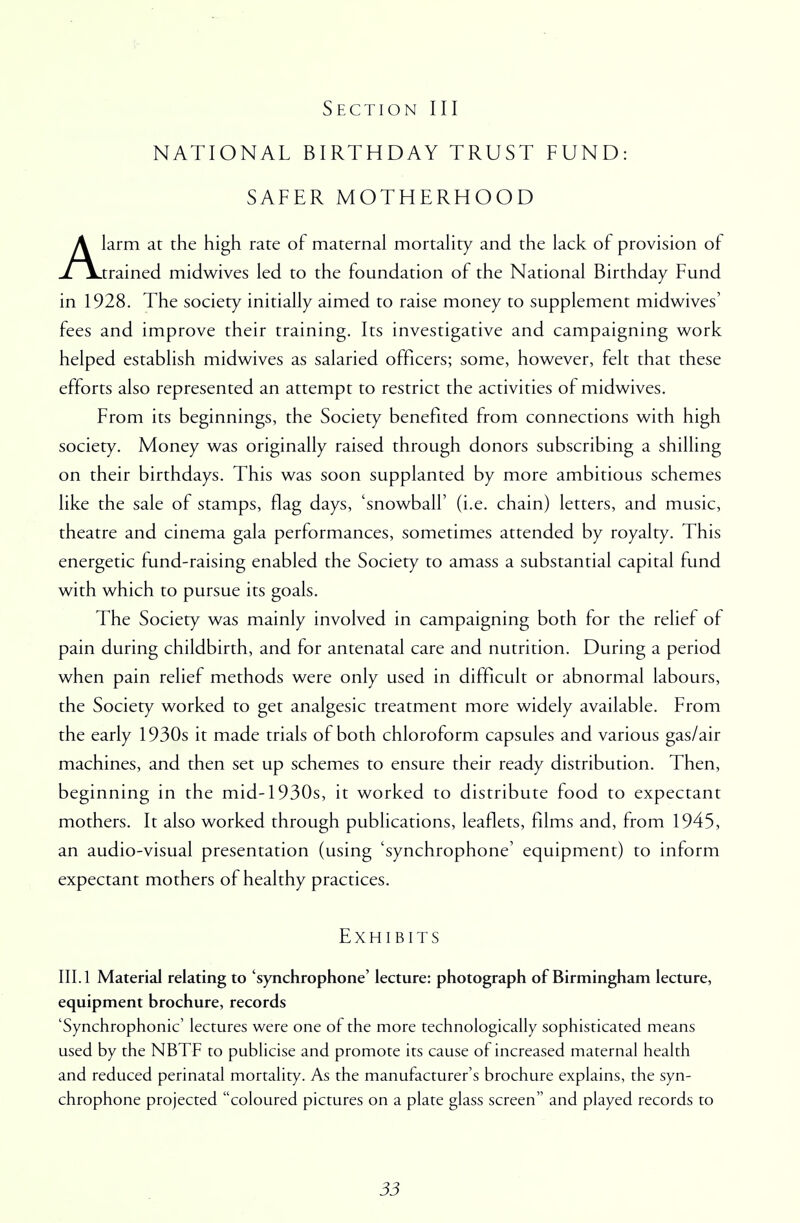 NATIONAL BIRTHDAY TRUST FUND: SAFER MOTHERHOOD Alarm at the high rate of maternal mortality and the lack of provision of trained midwives led to the foundation of the National Birthday Fund in 1928. The society initially aimed to raise money to supplement midwives' fees and improve their training. Its investigative and campaigning work helped establish midwives as salaried officers; some, however, felt that these efforts also represented an attempt to restrict the activities of midwives. From its beginnings, the Society benefited from connections with high society. Money was originally raised through donors subscribing a shilling on their birthdays. This was soon supplanted by more ambitious schemes like the sale of stamps, flag days, 'snowball' (i.e. chain) letters, and music, theatre and cinema gala performances, sometimes attended by royalty. This energetic fund-raising enabled the Society to amass a substantial capital fund with which to pursue its goals. The Society was mainly involved in campaigning both for the relief of pain during childbirth, and for antenatal care and nutrition. During a period when pain relief methods were only used in difficult or abnormal labours, the Society worked to get analgesic treatment more widely available. From the early 1930s it made trials of both chloroform capsules and various gas/air machines, and then set up schemes to ensure their ready distribution. Then, beginning in the mid-1950s, it worked to distribute food to expectant mothers. It also worked through publications, leaflets, films and, from 1945, an audio-visual presentation (using 'synchrophone' equipment) to inform expectant mothers of healthy practices. Exhibits III. 1 Material relating to 'synchrophone' lecture: photograph of Birmingham lecture, equipment brochure, records 'Synchrophonic' lectures were one of the more technologically sophisticated means used by the NBTF to publicise and promote its cause of increased maternal health and reduced perinatal mortality. As the manufacturer's brochure explains, the syn- chrophone projected coloured pictures on a plate glass screen and played records to