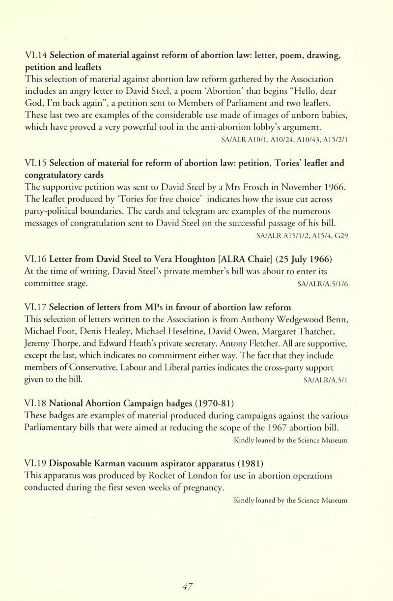 VI. 14 Selection of material against reform of abortion law: letter, poem, drawing, petition and leaflets This selection of material against abortion law reform gathered by the Association includes an angry letter to David Steel, a poem 'Abortion' that begins Hello, dear God, I'm back again, a petition sent to Members of Parliament and two leaflets. These last two are examples of the considerable use made of images of unborn babies, which have proved a very powerful tool in the anti-abortion lobby's argument. SA/ALR A10/1, A10/24, A10/43, A15/2/1 VI. 15 Selection of material for reform of abortion law: petition, Tories' leaflet and congratulatory cards The supportive petition was sent to David Steel by a Mrs Frosch in November 1966. The leaflet produced by 'Tories for free choice' indicates how the issue cut across party-political boundaries. The cards and telegram are examples of the numerous messages of congratulation sent to David Steel on the successful passage of his bill. SA/ALR A15/1/2, A15/4, G29 VI. 16 Letter from David Steel to Vera Houghton [ALRA Chair] (25 July 1966) At the time of writing, David Steel's private member's bill was about to enter its committee stage. SA/ALR/A.5/1/6 VI. 17 Selection of letters from MPs in favour of abortion law reform This selection of letters written to the Association is from Anthony Wedgewood Benn, Michael Foot, Denis Healey, Michael Heseltine, David Owen, Margaret Thatcher, Jeremy Thorpe, and Edward Heath's private secretary, Antony Fletcher. All are supportive, except the last, which indicates no commitment either way. The fact that they include members of Conservative, Labour and Liberal parties indicates the cross-party support given to the bill. SA/ALR/A.5/1 VI. 18 National Abortion Campaign badges (1970-81) These badges are examples of material produced during campaigns against the various Parliamentary bills that were aimed at reducing the scope of the 1967 abortion bill. Kindly loaned by the Science Museum VI. 19 Disposable Karman vacuum aspirator apparatus (1981) This apparatus was produced by Rocket of London for use in abortion operations conducted during the first seven weeks of pregnancy. Kindly loaned by the Science Museum