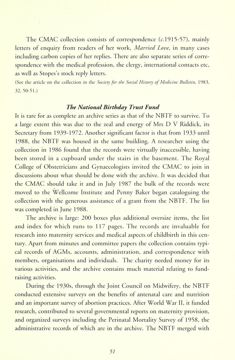 The CMAC collection consists of correspondence (c. 1915-57), mainly letters of enquiry from readers of her work, Married Love, in many cases including carbon copies of her replies. There are also separate series of corre- spondence with the medical profession, the clergy, international contacts etc, as well as Stopes's stock reply letters. (See the article on the collection in the Society for the Social History of Medicine Bulletin, 1983, 32, 50-51.) The National Birthday Trust Fund It is rare for as complete an archive series as that of the NBTF to survive. To a large extent this was due to the zeal and energy of Mrs D V Riddick, its Secretary from 1939-1972. Another significant factor is that from 1933 until 1988, the NBTF was housed in the same building. A researcher using the collection in 1986 found that the records were virtually inaccessible, having been stored in a cupboard under the stairs in the basement. The Royal College of Obstetricians and Gynaecologists invited the CMAC to join in discussions about what should be done with the archive. It was decided that the CMAC should take it and in July 1987 the bulk of the records were moved to the Wellcome Institute and Penny Baker began cataloguing the collection with the generous assistance of a grant from the NBTF. The list was completed in June 1988. The archive is large: 200 boxes plus additional oversize items, the list and index for which runs to 117 pages. The records are invaluable for research into maternity services and medical aspects of childbirth in this cen- tury. Apart from minutes and committee papers the collection contains typi- cal records of AGMs, accounts, administration, and correspondence with members, organisations and individuals. The charity needed money for its various activities, and the archive contains much material relating to fund- raising activities. During the 1930s, through the Joint Council on Midwifery, the NBTF conducted extensive surveys on the benefits of antenatal care and nutrition and an important survey of abortion practices. After World War II, it funded research, contributed to several governmental reports on maternity provision, and organized surveys including the Perinatal Mortality Survey of 1958, the administrative records of which are in the archive. The NBTF merged with