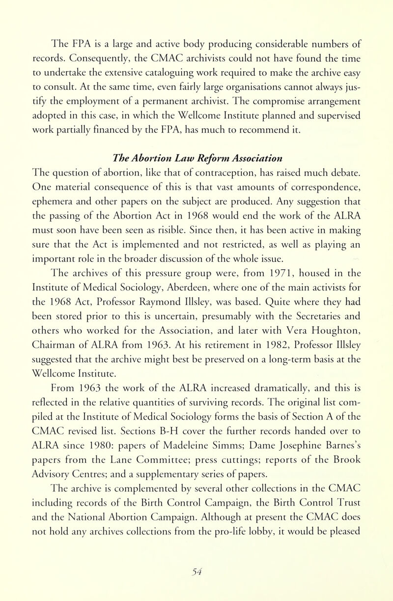 The FPA is a large and active body producing considerable numbers of records. Consequently, the CMAC archivists could not have found the time to undertake the extensive cataloguing work required to make the archive easy to consult. At the same time, even fairly large organisations cannot always jus- tify the employment of a permanent archivist. The compromise arrangement adopted in this case, in which the Wellcome Institute planned and supervised work partially financed by the FPA, has much to recommend it. The Abortion Law Reform Association The question of abortion, like that of contraception, has raised much debate. One material consequence of this is that vast amounts of correspondence, ephemera and other papers on the subject are produced. Any suggestion that the passing of the Abortion Act in 1968 would end the work of the ALRA must soon have been seen as risible. Since then, it has been active in making sure that the Act is implemented and not restricted, as well as playing an important role in the broader discussion of the whole issue. The archives of this pressure group were, from 1971, housed in the Institute of Medical Sociology, Aberdeen, where one of the main activists for the 1968 Act, Professor Raymond Illsley, was based. Quite where they had been stored prior to this is uncertain, presumably with the Secretaries and others who worked for the Association, and later with Vera Houghton, Chairman of ALRA from 1963. At his retirement in 1982, Professor Illsley suggested that the archive might best be preserved on a long-term basis at the Wellcome Institute. From 1963 the work of the ALRA increased dramatically, and this is reflected in the relative quantities of surviving records. The original list com- piled at the Institute of Medical Sociology forms the basis of Section A of the CMAC revised list. Sections B-H cover the further records handed over to ALRA since 1980: papers of Madeleine Simms; Dame Josephine Barnes's papers from the Lane Committee; press cuttings; reports of the Brook Advisory Centres; and a supplementary series of papers. The archive is complemented by several other collections in the CMAC including records of the Birth Control Campaign, the Birth Control Trust and the National Abortion Campaign. Although at present the CMAC does not hold any archives collections from the pro-life lobby, it would be pleased