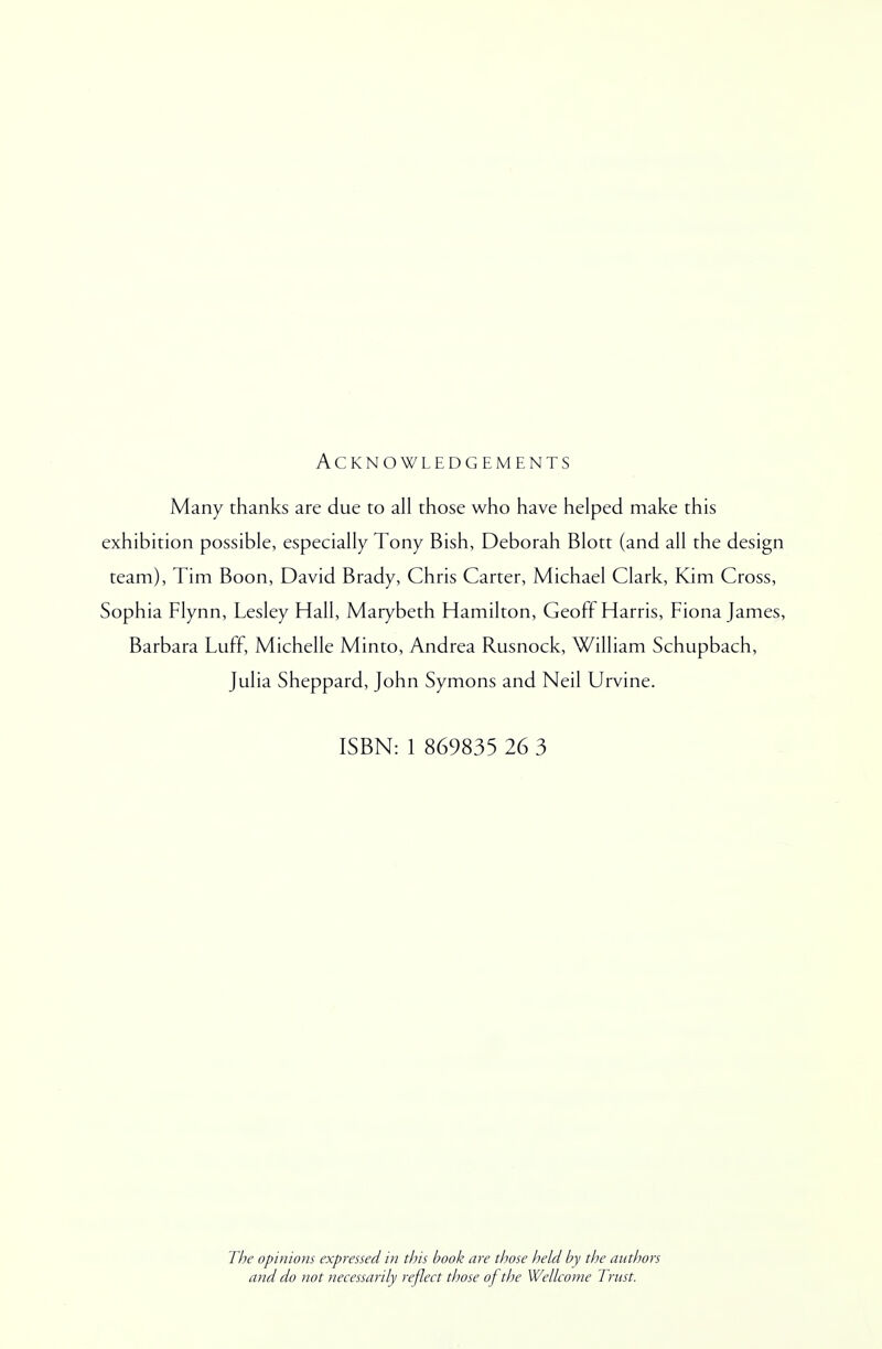 Acknowledgements Many thanks are due to all those who have helped make this exhibition possible, especially Tony Bish, Deborah Blott (and all the design team), Tim Boon, David Brady, Chris Carter, Michael Clark, Kim Cross, Sophia Flynn, Lesley Hall, Marybeth Hamilton, Geoff Harris, Fiona James, Barbara Luff, Michelle Minto, Andrea Rusnock, William Schupbach, Julia Sheppard, John Symons and Neil Urvine. ISBN: 1 869835 26 3 The opinions expressed in this book are those held by the authors and do not necessarily reflect those of the Wellcome Trust.