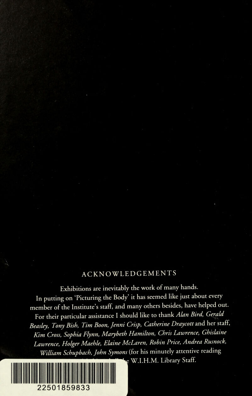 ACKNOWLEDGEMENTS Exhibitions are inevitably the work of many hands. In putting on 'Picturing the Body' it has seemed like just about every member of the Institute's staff, and many others besides, have helped out. For their particular assistance I should like to thank Alan Bird, Gerald Beasley, Tony Bish, Tim Boon, Jenni Crisp, Catherine Draycott and her staff*, Kim Cross, Sophia Flynn, Marybeth Hamilton, Chris Lawrence, Ghislaine Lawrence, Holger Maehle, Elaine McLaren, Robin Price, Andrea Rusnock, William Schupbach, John Symons (for his minutely attentive reading W.I.H.M. Library Staff.