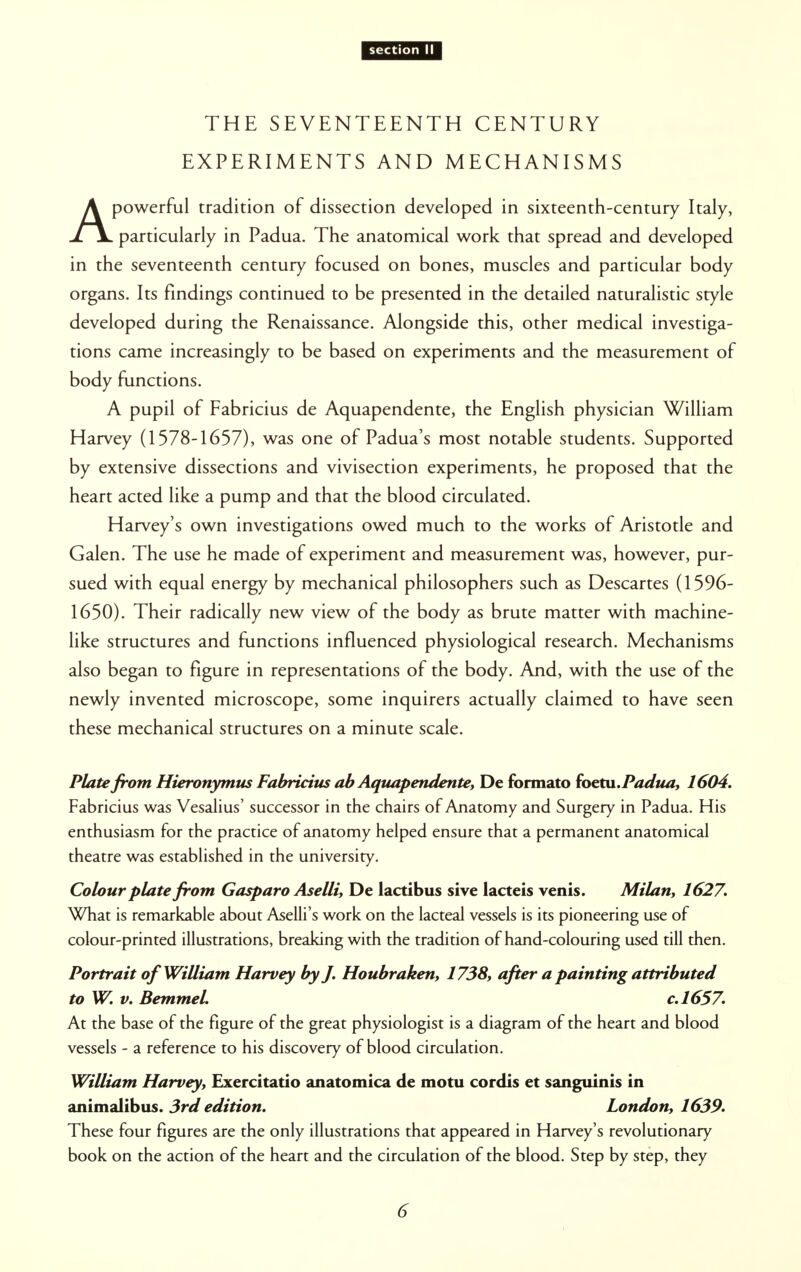 THE SEVENTEENTH CENTURY EXPERIMENTS AND MECHANISMS Apowerful tradition of dissection developed in sixteenth-century Italy, particularly in Padua. The anatomical work that spread and developed in the seventeenth century focused on bones, muscles and particular body organs. Its findings continued to be presented in the detailed naturalistic style developed during the Renaissance. Alongside this, other medical investiga- tions came increasingly to be based on experiments and the measurement of body functions. A pupil of Fabricius de Aquapendente, the English physician William Harvey (1578-1657), was one of Padua's most notable students. Supported by extensive dissections and vivisection experiments, he proposed that the heart acted like a pump and that the blood circulated. Harvey's own investigations owed much to the works of Aristotle and Galen. The use he made of experiment and measurement was, however, pur- sued with equal energy by mechanical philosophers such as Descartes (1596- 1650). Their radically new view of the body as brute matter with machine- like structures and functions influenced physiological research. Mechanisms also began to figure in representations of the body. And, with the use of the newly invented microscope, some inquirers actually claimed to have seen these mechanical structures on a minute scale. Plate from Hieronymus Fabricius ab Aquapendente, De formato foetu. Padua, 1604. Fabricius was Vesalius' successor in the chairs of Anatomy and Surgery in Padua. His enthusiasm for the practice of anatomy helped ensure that a permanent anatomical theatre was established in the university. Colour plate from Gasparo Aselli, De 1 act i bus sive lacteis venis. Milan, 1627. What is remarkable about Aselli's work on the lacteal vessels is its pioneering use of colour-printed illustrations, breaking with the tradition of hand-colouring used till then. Portrait of William Harvey by J. Houbraken, 1738, after a painting attributed to W. v. Bemmel c.1657. At the base of the figure of the great physiologist is a diagram of the heart and blood vessels - a reference to his discovery of blood circulation. William Harvey, Exercitatio anatomica de motu cordis et sanguinis in animalibus. 3rd edition. London, 1639. These four figures are the only illustrations that appeared in Harvey's revolutionary book on the action of the heart and the circulation of the blood. Step by step, they