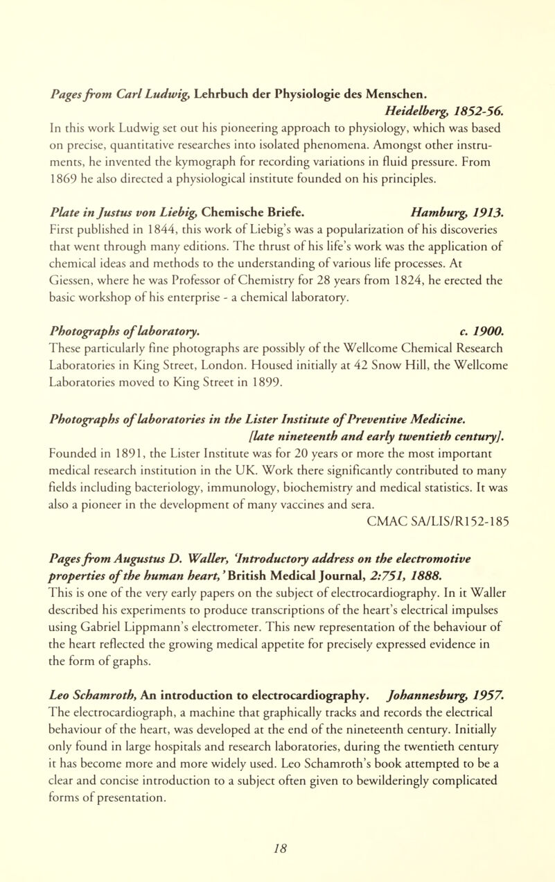 Pages from Carl Ludwig, Lehrbuch der Physiologie des Menschen. Heidelberg, 1852-56. In this work Ludwig set out his pioneering approach to physiology, which was based on precise, quantitative researches into isolated phenomena. Amongst other instru- ments, he invented the kymograph for recording variations in fluid pressure. From 1869 he also directed a physiological institute founded on his principles. Plate in Justus von Liebig, Chemische Briefe. Hamburg, 1913. First published in 1844, this work of Liebig's was a popularization of his discoveries that went through many editions. The thrust of his life's work was the application of chemical ideas and methods to the understanding of various life processes. At Giessen, where he was Professor of Chemistry for 28 years from 1824, he erected the basic workshop of his enterprise - a chemical laboratory. Photographs of laboratory. c. 1900. These particularly fine photographs are possibly of the Wellcome Chemical Research Laboratories in King Street, London. Housed initially at 42 Snow Hill, the Wellcome Laboratories moved to King Street in 1899. Photographs of laboratories in the Lister Institute of Preventive Medicine. [late nineteenth and early twentieth century]. Founded in 1891, the Lister Institute was for 20 years or more the most important medical research institution in the UK. Work there significantly contributed to many fields including bacteriology, immunology, biochemistry and medical statistics. It was also a pioneer in the development of many vaccines and sera. CMAC SA/LIS/R152-185 Pages from Augustus D. Waller, 'Introductory address on the electromotive properties of the human heart,' British Medical Journal, 2:751, 1888. This is one of the very early papers on the subject of electrocardiography. In it Waller described his experiments to produce transcriptions of the heart's electrical impulses using Gabriel Lippmann's electrometer. This new representation of the behaviour of the heart reflected the growing medical appetite for precisely expressed evidence in the form of graphs. Leo Schamroth, An introduction to electrocardiography. Johannesburg, 1957. The electrocardiograph, a machine that graphically tracks and records the electrical behaviour of the heart, was developed at the end of the nineteenth century. Initially only found in large hospitals and research laboratories, during the twentieth century it has become more and more widely used. Leo Schamroth's book attempted to be a clear and concise introduction to a subject often given to bewilderingly complicated forms of presentation.