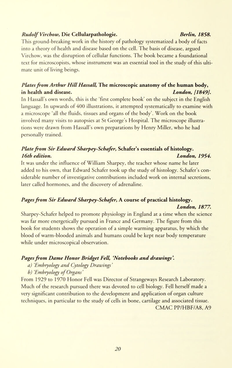Rudolf Virchow, Die Cellularpathologie. Berlin, 1858. This ground-breaking work in the history of pathology systematized a body of facts into a theory of health and disease based on the cell. The basis of disease, argued Virchow, was the disruption of cellular functions. The book became a foundational text for microscopists, whose instrument was an essential tool in the study of this ulti- mate unit of living beings. Plates from Arthur Hill Hassall, The microscopic anatomy of the human body, in health and disease. London, [1849]. In Hassall's own words, this is the 'first complete book' on the subject in the English language. In upwards of 400 illustrations, it attempted systematically to examine with a microscope 'all the fluids, tissues and organs of the body'. Work on the book involved many visits to autopsies at St George's Hospital. The microscope illustra- tions were drawn from Hassall's own preparations by Henry Miller, who he had personally trained. Plate from Sir Edward Sharpey-Schafer, Schafer's essentials of histology. 16th edition. London, 1954. It was under the influence of William Sharpey, the teacher whose name he later added to his own, that Edward Schafer took up the study of histology. Schafer's con- siderable number of investigative contributions included work on internal secretions, later called hormones, and the discovery of adrenaline. Pages from Sir Edward Sharpey-Schafer, A course of practical histology. London, 1877. Sharpey-Schafer helped to promote physiology in England at a time when the science was far more energetically pursued in France and Germany. The figure from this book for students shows the operation of a simple warming apparatus, by which the blood of warm-blooded animals and humans could be kept near body temperature while under microscopical observation. Pages from Dame Honor Bridget Fell, 'Notebooks and drawings'. a) 'Embryology and Cytology Drawings' b) Embryology of Organs' From 1929 to 1970 Honor Fell was Director of Strangeways Research Laboratory. Much of the research pursued there was devoted to cell biology. Fell herself made a very significant contribution to the development and application of organ culture techniques, in particular to the study of cells in bone, cartilage and associated tissue. CMAC PP/HBF/A8, A9