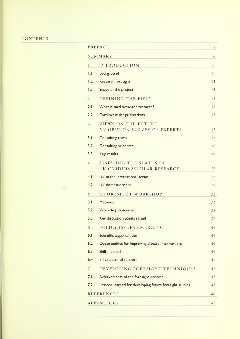 CONTENTS PREFACE 5 SUMMARY 6 1 INTRODUCTION 11 l i i. i DaLKiM UUI1CJ 11 1.2 Research foresight 12 1.3 Scope of the project 13 2 DEFINING THE FIELD 15 2.1 What is cardiovascular research? 15 2.2 Cardiovascular publications 15 3 VIEWS ON THE FUTURE: AN OPINION SURVEY OF EXPERTS 17 ■i i ( c11no ■ icorc Vw\JI loUl Ul Ig UjcI j 17 3.2 Consulting scientists 18 3.3 Key results 19 4 ASSESSING THE STATUS OF UK CARDIOVASCULAR RESEARCH 27 4.1 UK in the international scene 27 4.2 UK domestic scene 29 5 A FORESIGHT WORKSHOP 32 5.1 Methods 32 5.2 Workshop outcomes 38 5.3 Key discussion points raised 39 6 POLICY ISSUES EMERGING 40 6.1 Scientific opportunities 40 6.2 Opportunities for improving disease interventions 40 6.3 Skills needed 40 6.4 Infrastructural support 41 7 DEVELOPING FORESIGHT TECHNIQUES 42 7.1 Achievements of the foresight process 42 7.2 Lessons learned for developing future foresight studies 43 REFERENCES 46 APPENDICES 47