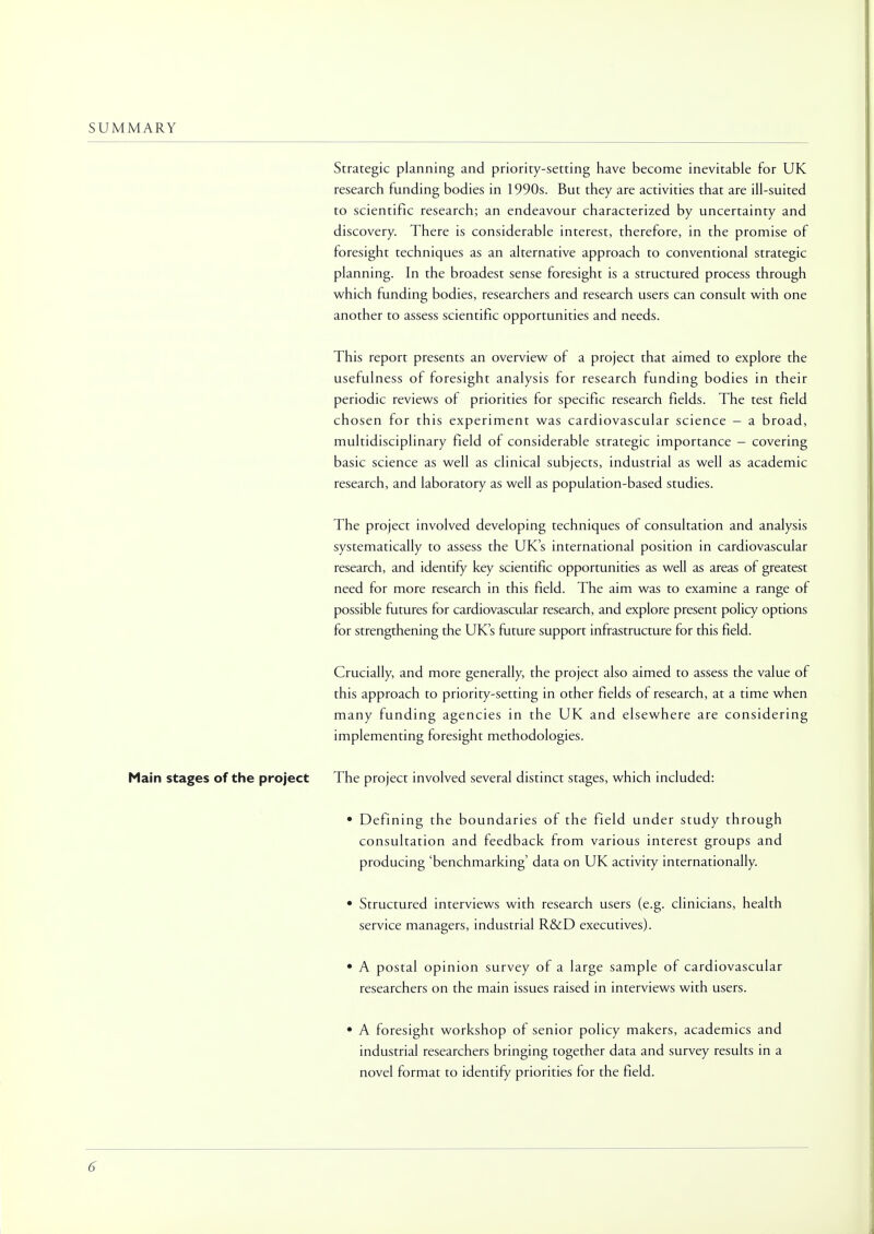 SUMMARY Strategic planning and priority-setting have become inevitable for UK research funding bodies in 1990s. But they are activities that are ill-suited to scientific research; an endeavour characterized by uncertainty and discovery. There is considerable interest, therefore, in the promise of foresight techniques as an alternative approach to conventional strategic planning. In the broadest sense foresight is a structured process through which funding bodies, researchers and research users can consult with one another to assess scientific opportunities and needs. This report presents an overview of a project that aimed to explore the usefulness of foresight analysis for research funding bodies in their periodic reviews of priorities for specific research fields. The test field chosen for this experiment was cardiovascular science - a broad, multidisciplinary field of considerable strategic importance - covering basic science as well as clinical subjects, industrial as well as academic research, and laboratory as well as population-based studies. The project involved developing techniques of consultation and analysis systematically to assess the UK's international position in cardiovascular research, and identify key scientific opportunities as well as areas of greatest need for more research in this field. The aim was to examine a range of possible futures for cardiovascular research, and explore present policy options for strengthening the UK's future support infrastructure for this field. Crucially, and more generally, the project also aimed to assess the value of this approach to priority-setting in other fields of research, at a time when many funding agencies in the UK and elsewhere are considering implementing foresight methodologies. Main stages of the project The project involved several distinct stages, which included: • Defining the boundaries of the field under study through consultation and feedback from various interest groups and producing 'benchmarking' data on UK activity internationally. • Structured interviews with research users (e.g. clinicians, health service managers, industrial R&D executives). • A postal opinion survey of a large sample of cardiovascular researchers on the main issues raised in interviews with users. • A foresight workshop of senior policy makers, academics and industrial researchers bringing together data and survey results in a novel format to identify priorities for the field.