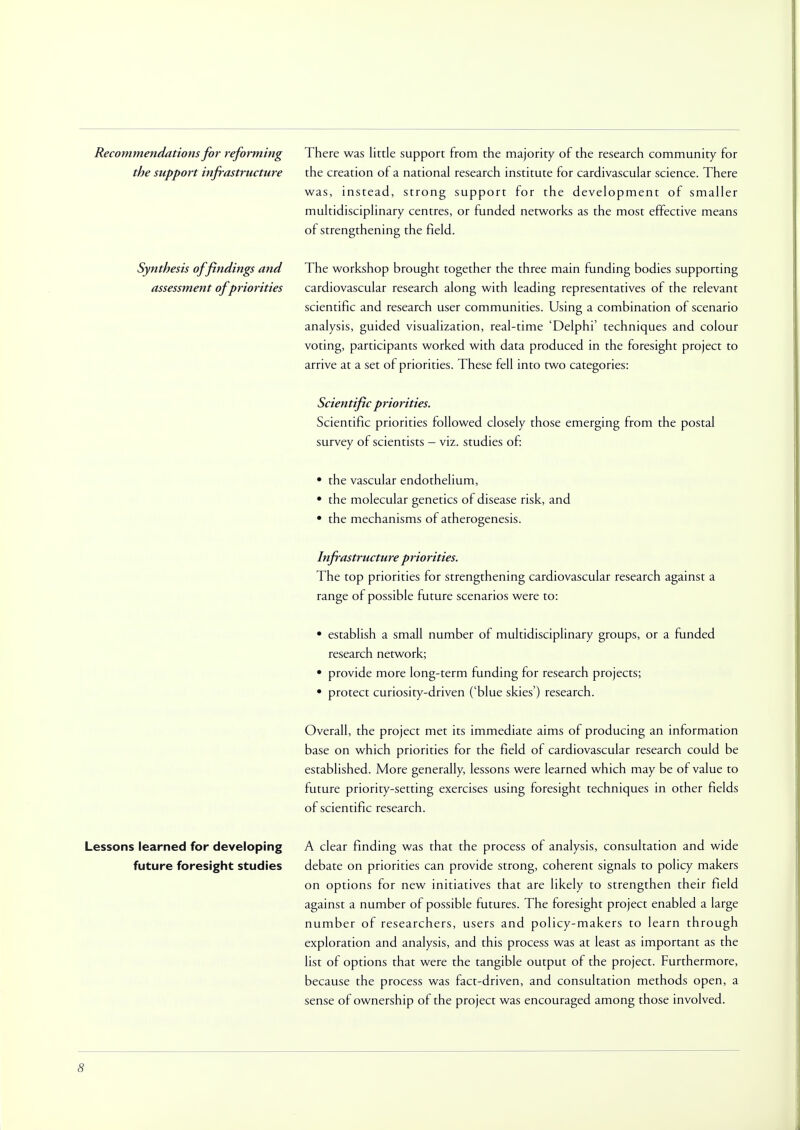 Recommendations for reforming the support infrastructure Synthesis of findings and assessment of priorities There was little support from the majority of the research community for the creation of a national research institute for cardivascular science. There was, instead, strong support for the development of smaller multidisciplinary centres, or funded networks as the most effective means of strengthening the field. The workshop brought together the three main funding bodies supporting cardiovascular research along with leading representatives of the relevant scientific and research user communities. Using a combination of scenario analysis, guided visualization, real-time 'Delphi' techniques and colour voting, participants worked with data produced in the foresight project to arrive at a set of priorities. These fell into two categories: Scientific priorities. Scientific priorities followed closely those emerging from the postal survey of scientists - viz. studies of: • the vascular endothelium, • the molecular genetics of disease risk, and • the mechanisms of atherogenesis. Infrastructure priorities. The top priorities for strengthening cardiovascular research against a range of possible future scenarios were to: • establish a small number of multidisciplinary groups, or a funded research network; • provide more long-term funding for research projects; • protect curiosity-driven ('blue skies') research. Overall, the project met its immediate aims of producing an information base on which priorities for the field of cardiovascular research could be established. More generally, lessons were learned which may be of value to future priority-setting exercises using foresight techniques in other fields of scientific research. Lessons learned for developing future foresight studies A clear finding was that the process of analysis, consultation and wide debate on priorities can provide strong, coherent signals to policy makers on options for new initiatives that are likely to strengthen their field against a number of possible futures. The foresight project enabled a large number of researchers, users and policy-makers to learn through exploration and analysis, and this process was at least as important as the list of options that were the tangible output of the project. Furthermore, because the process was fact-driven, and consultation methods open, a sense of ownership of the project was encouraged among those involved.