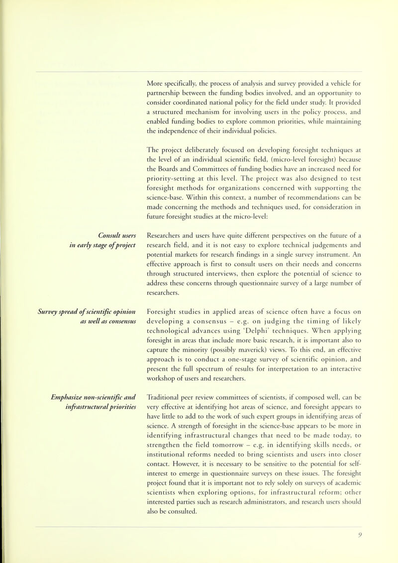 More specifically, the process of analysis and survey provided a vehicle for partnership between the funding bodies involved, and an opportunity to consider coordinated national policy for the field under study. It provided a structured mechanism for involving users in the policy process, and enabled funding bodies to explore common priorities, while maintaining the independence of their individual policies. The project deliberately focused on developing foresight techniques at the level of an individual scientific field, (micro-level foresight) because the Boards and Committees of funding bodies have an increased need for priority-setting at this level. The project was also designed to test foresight methods for organizations concerned with supporting the science-base. Within this context, a number of recommendations can be made concerning the methods and techniques used, for consideration in future foresight studies at the micro-level: Consult users Researchers and users have quite different perspectives on the future of a in early stage ofproject research field, and it is not easy to explore technical judgements and potential markets for research findings in a single survey instrument. An effective approach is first to consult users on their needs and concerns through structured interviews, then explore the potential of science to address these concerns through questionnaire survey of a large number of researchers. Survey spread of scientific opinion Foresight studies in applied areas of science often have a focus on as well as consensus developing a consensus - e.g. on judging the timing of likely technological advances using 'Delphi' techniques. When applying foresight in areas that include more basic research, it is important also to capture the minority (possibly maverick) views. To this end, an effective approach is to conduct a one-stage survey of scientific opinion, and present the full spectrum of results for interpretation to an interactive workshop of users and researchers. Emphasize non-scientific and Traditional peer review committees of scientists, if composed well, can be infrastructuralpriorities very effective at identifying hot areas of science, and foresight appears to have little to add to the work of such expert groups in identifying areas of science. A strength of foresight in the science-base appears to be more in identifying infrastructural changes that need to be made today, to strengthen the field tomorrow - e.g. in identifying skills needs, or institutional reforms needed to bring scientists and users into closer contact. However, it is necessary to be sensitive to the potential for self- interest to emerge in questionnaire surveys on these issues. The foresight project found that it is important not to rely solely on surveys of academic scientists when exploring options, for infrastructural reform; other interested parties such as research administrators, and research users should also be consulted.