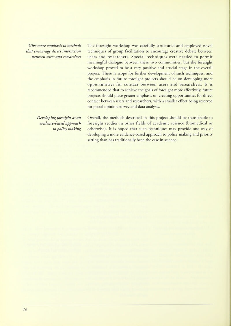 Give more emphasis to methods that encourage direct interaction between users and researchers The foresight workshop was carefully structured and employed novel techniques of group facilitation to encourage creative debate between users and researchers. Special techniques were needed to permit meaningful dialogue between these two communities, but the foresight workshop proved to be a very positive and crucial stage in the overall project. There is scope for further development of such techniques, and the emphasis in future foresight projects should be on developing more opportunities for contact between users and researchers. It is recommended that to achieve the goals of foresight more effectively, future projects should place greater emphasis on creating opportunities for direct contact between users and researchers, with a smaller effort being reserved for postal opinion survey and data analysis. Developing foresight as an evidence-based approach to policy making Overall, the methods described in this project should be transferable to foresight studies in other fields of academic science (biomedical or otherwise). It is hoped that such techniques may provide one way of developing a more evidence-based approach to policy making and priority setting than has traditionally been the case in science.