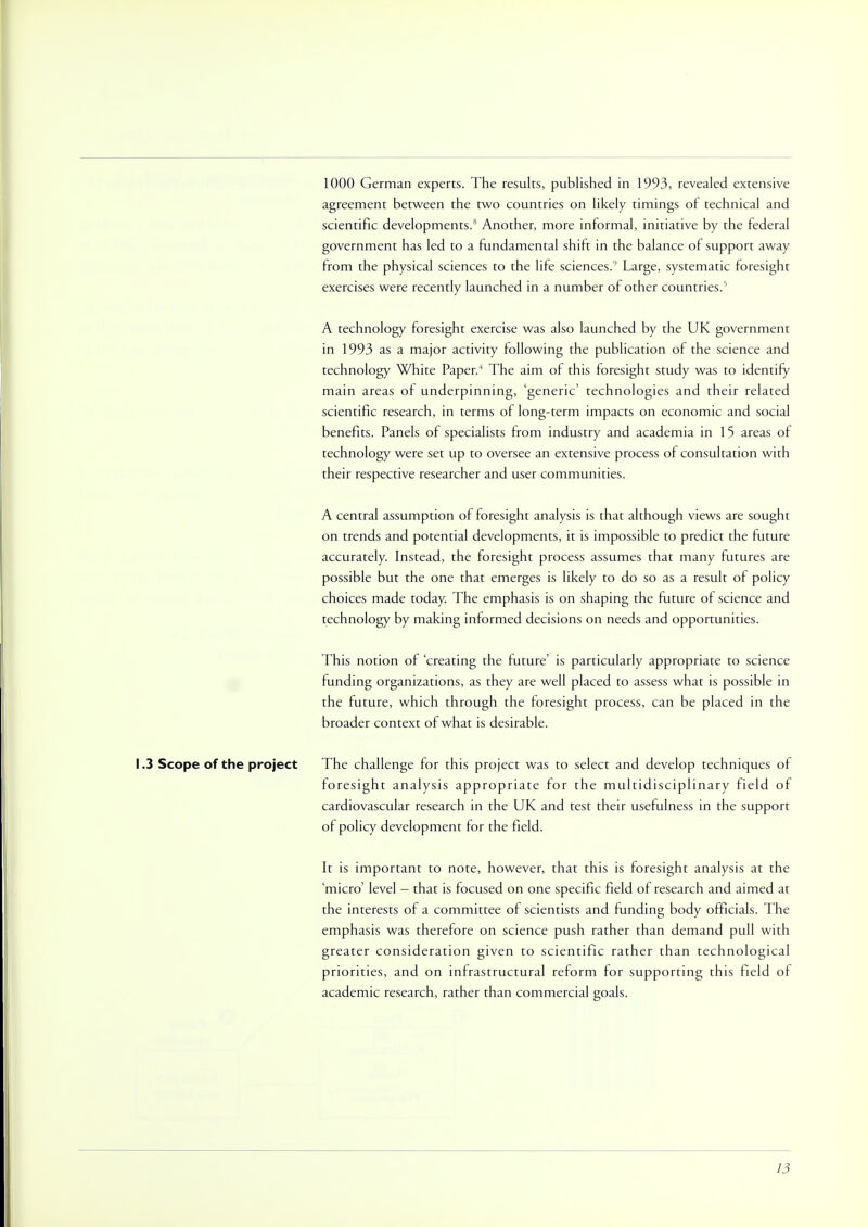 1000 German experts. The results, published in 1993, revealed extensive agreement between the two countries on likely timings of technical and scientific developments. Another, more informal, initiative by the federal government has led to a fundamental shift in the balance of support away from the physical sciences to the life sciences.9 Large, systematic foresight exercises were recently launched in a number of other countries/ A technology foresight exercise was also launched by the UK government in 1993 as a major activity following the publication of the science and technology White Paper.4 The aim of this foresight study was to identify main areas of underpinning, 'generic' technologies and their related scientific research, in terms of long-term impacts on economic and social benefits. Panels of specialists from industry and academia in 15 areas of technology were set up to oversee an extensive process of consultation with their respective researcher and user communities. A central assumption of foresight analysis is that although views are sought on trends and potential developments, it is impossible to predict the future accurately. Instead, the foresight process assumes that many futures are possible but the one that emerges is likely to do so as a result of policy choices made today. The emphasis is on shaping the future of science and technology by making informed decisions on needs and opportunities. This notion of 'creating the future' is particularly appropriate to science funding organizations, as they are well placed to assess what is possible in the future, which through the foresight process, can be placed in the broader context of what is desirable. 1.3 Scope of the project The challenge for this project was to select and develop techniques of foresight analysis appropriate for the multidisciplinary field of cardiovascular research in the UK and test their usefulness in the support of policy development for the field. It is important to note, however, that this is foresight analysis at the 'micro' level - that is focused on one specific field of research and aimed at the interests of a committee of scientists and funding body officials. The emphasis was therefore on science push rather than demand pull with greater consideration given to scientific rather than technological priorities, and on infrastructural reform for supporting this field of academic research, rather than commercial goals.