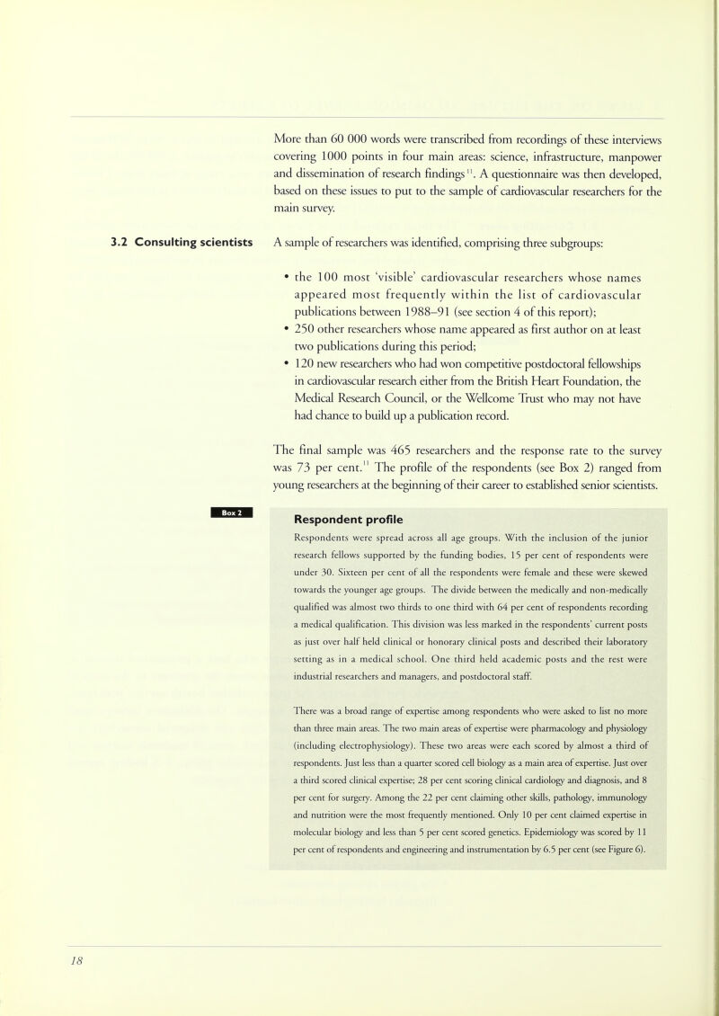 More than 60 000 words were transcribed from recordings of these interviews covering 1000 points in four main areas: science, infrastructure, manpower and dissemination of research findings. A questionnaire was then developed, based on these issues to put to the sample of cardiovascular researchers for the main survey. 3.2 Consulting scientists A sample of researchers was identified, comprising three subgroups: • the 100 most 'visible' cardiovascular researchers whose names appeared most frequently within the list of cardiovascular publications between 1988-91 (see section 4 of this report); • 250 other researchers whose name appeared as first author on at least two publications during this period; • 120 new researchers who had won competitive postdoctoral fellowships in cardiovascular research either from the British Heart Foundation, the Medical Research Council, or the Wellcome Trust who may not have had chance to build up a publication record. The final sample was 465 researchers and the response rate to the survey was 73 per cent. The profile of the respondents (see Box 2) ranged from young researchers at the beginning of their career to established senior scientists. Respondent profile Respondents were spread across all age groups. With the inclusion of the junior research fellows supported by the funding bodies, 15 per cent of respondents were under 30. Sixteen per cent of all the respondents were female and these were skewed towards the younger age groups. The divide between the medically and non-medically qualified was almost two thirds to one third with 64 per cent of respondents recording a medical qualification. This division was less marked in the respondents' current posts as just over half held clinical or honorary clinical posts and described their laboratory setting as in a medical school. One third held academic posts and the rest were industrial researchers and managers, and postdoctoral staff. There was a broad range of expertise among respondents who were asked to list no more than three main areas. The two main areas of expertise were pharmacology and physiology (including electrophysiology). These two areas were each scored by almost a third of respondents. Just less than a quarter scored cell biology as a main area of expertise. Just over a third scored clinical expertise; 28 per cent scoring clinical cardiology and diagnosis, and 8 per cent for surgery. Among the 22 per cent claiming other skills, pathology, immunology and nutrition were the most frequendy mentioned. Only 10 per cent claimed expertise in molecular biology and less than 5 per cent scored genetics. Epidemiology was scored by 11 per cent of respondents and engineering and instrumentation by 6.5 per cent (see Figure 6).