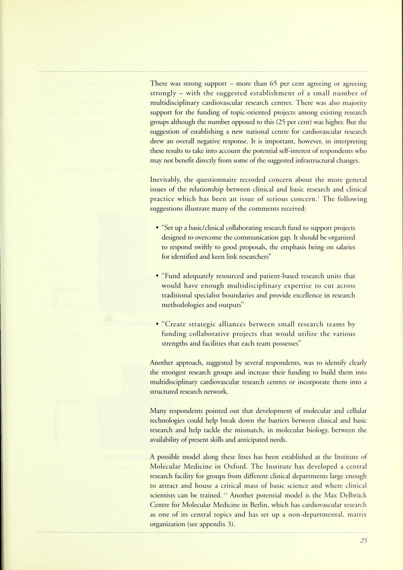 There was strong support - more than 65 per cent agreeing or agreeing strongly - with the suggested establishment of a small number of multidisciplinary cardiovascular research centres. There was also majority support for the funding of topic-oriented projects among existing research groups although the number opposed to this (25 per cent) was higher. But the suggestion of establishing a new national centre for cardiovascular research drew an overall negative response. It is important, however, in interpreting these results to take into account the potential self-interest of respondents who may not benefit directly from some of the suggested infrastructural changes. Inevitably, the questionnaire recorded concern about the more general issues of the relationship between clinical and basic research and clinical practice which has been an issue of serious concern.1 The following suggestions illustrate many of the comments received: • Set up a basic/clinical collaborating research fund to support projects designed to overcome the communication gap. It should be organized to respond swiftly to good proposals, the emphasis being on salaries for identified and keen link researchers • Fund adequately resourced and patient-based research units that would have enough multidisciplinary expertise to cut across traditional specialist boundaries and provide excellence in research methodologies and outputs • Create strategic alliances between small research teams by funding collaborative projects that would utilize the various strengths and facilities that each team possesses Another approach, suggested by several respondents, was to identify clearly the strongest research groups and increase their funding to build them into multidisciplinary cardiovascular research centres or incorporate them into a structured research network. Many respondents pointed out that development of molecular and cellular technologies could help break down the barriers between clinical and basic research and help tackle the mismatch, in molecular biology, between the availability of present skills and anticipated needs. A possible model along these lines has been established at the Institute of Molecular Medicine in Oxford. The Institute has developed a central research facility for groups from different clinical departments large enough to attract and house a critical mass of basic science and where clinical scientists can be trained.13 Another potential model is the Max Delbruck Centre for Molecular Medicine in Berlin, which has cardiovascular research as one of its central topics and has set up a non-departmental, matrix organization (see appendix 3).