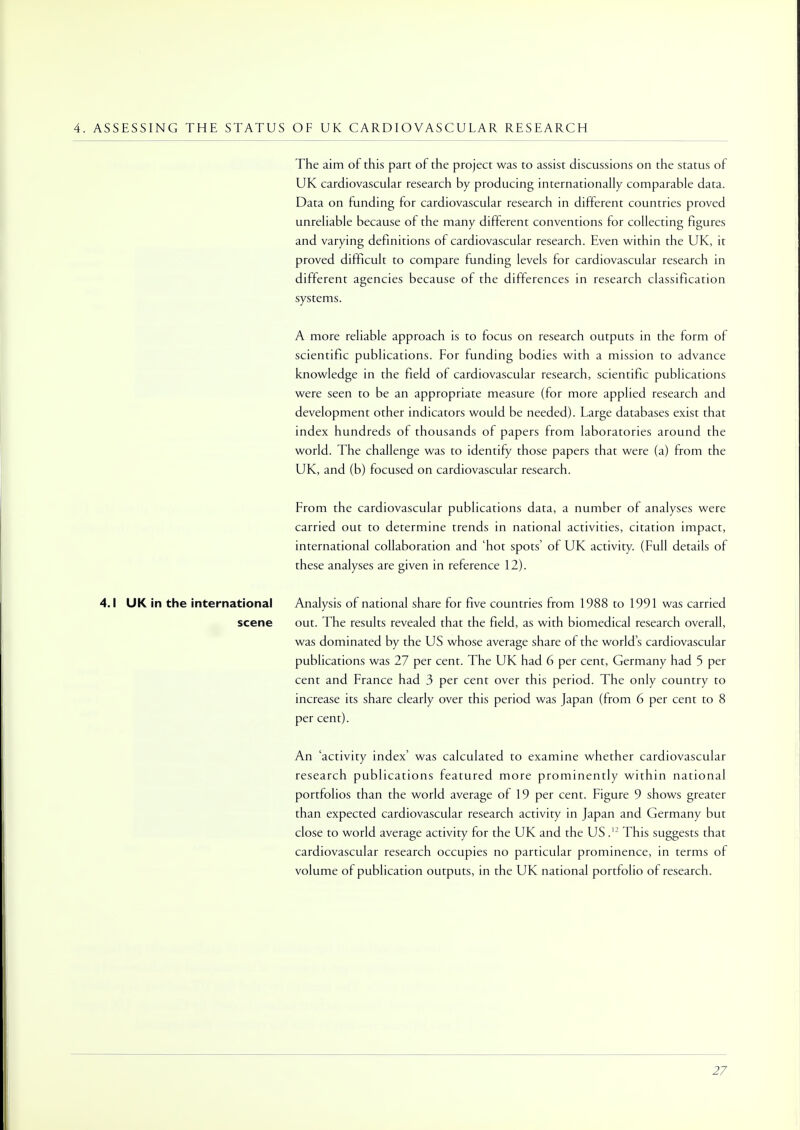 4. ASSESSING THE STATUS OF UK CARDIOVASCULAR RESEARCH The aim of this part of the project was to assist discussions on the status of UK cardiovascular research by producing internationally comparable data. Data on funding for cardiovascular research in different countries proved unreliable because of the many different conventions for collecting figures and varying definitions of cardiovascular research. Even within the UK, it proved difficult to compare funding levels for cardiovascular research in different agencies because of the differences in research classification systems. A more reliable approach is to focus on research outputs in the form of scientific publications. For funding bodies with a mission to advance knowledge in the field of cardiovascular research, scientific publications were seen to be an appropriate measure (for more applied research and development other indicators would be needed). Large databases exist that index hundreds of thousands of papers from laboratories around the world. The challenge was to identify those papers that were (a) from the UK, and (b) focused on cardiovascular research. From the cardiovascular publications data, a number of analyses were carried out to determine trends in national activities, citation impact, international collaboration and 'hot spots' of UK activity. (Full details of these analyses are given in reference 12). 4.1 UK in the international Analysis of national share for five countries from 1988 to 1991 was carried scene out. The results revealed that the field, as with biomedical research overall, was dominated by the US whose average share of the world's cardiovascular publications was 27 per cent. The UK had 6 per cent, Germany had 5 per cent and France had 3 per cent over this period. The only country to increase its share clearly over this period was Japan (from 6 per cent to 8 per cent). An 'activity index' was calculated to examine whether cardiovascular research publications featured more prominently within national portfolios than the world average of 19 per cent. Figure 9 shows greater than expected cardiovascular research activity in Japan and Germany but close to world average activity for the UK and the US .12 This suggests that cardiovascular research occupies no particular prominence, in terms of volume of publication outputs, in the UK national portfolio of research.