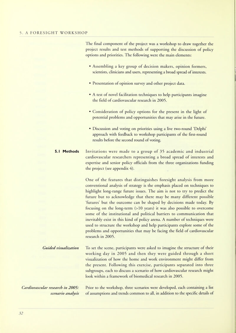5. A FORESIGHT WORKSHOP The final component of the project was a workshop to draw together the project results and test methods of supporting the discussion of policy options and priorities. The following were the main elements: • Assembling a key group of decision makers, opinion formers, scientists, clinicians and users, representing a broad spread of interests. • Presentation of opinion survey and other project data. • A test of novel facilitation techniques to help participants imagine the field of cardiovascular research in 2005. • Consideration of policy options for the present in the light of potential problems and opportunities that may arise in the future. • Discussion and voting on priorities using a live two-round 'Delphi' approach with feedback to workshop participants of the first-round results before the second round of voting. 5.1 Methods Invitations were made to a group of 35 academic and industrial cardiovascular researchers representing a broad spread of interests and expertise and senior policy officials from the three organizations funding the project (see appendix 4). One of the features that distinguishes foresight analysis from more conventional analysis of strategy is the emphasis placed on techniques to highlight long-range future issues. The aim is not to try to predict the future but to acknowledge that there may be many different possible 'futures' but the outcome can be shaped by decisions made today. By focusing on the long-term (>10 years) it was also possible to overcome some of the institutional and political barriers to communication that inevitably exist in this kind of policy arena. A number of techniques were used to structure the workshop and help participants explore some of the problems and opportunities that may be facing the field of cardiovascular research in 2005. Guided visualization To set the scene, participants were asked to imagine the structure of their working day in 2005 and then they were guided through a short visualization of how the home and work environment might differ from the present. Following this exercise, participants separated into three subgroups, each to discuss a scenario of how cardiovascular research might look within a framework of biomedical research in 2005. Cardiovascular research in 2005: Prior to the workshop, three scenarios were developed, each containing a list scenario analysis of assumptions and trends common to all, in addition to the specific details of