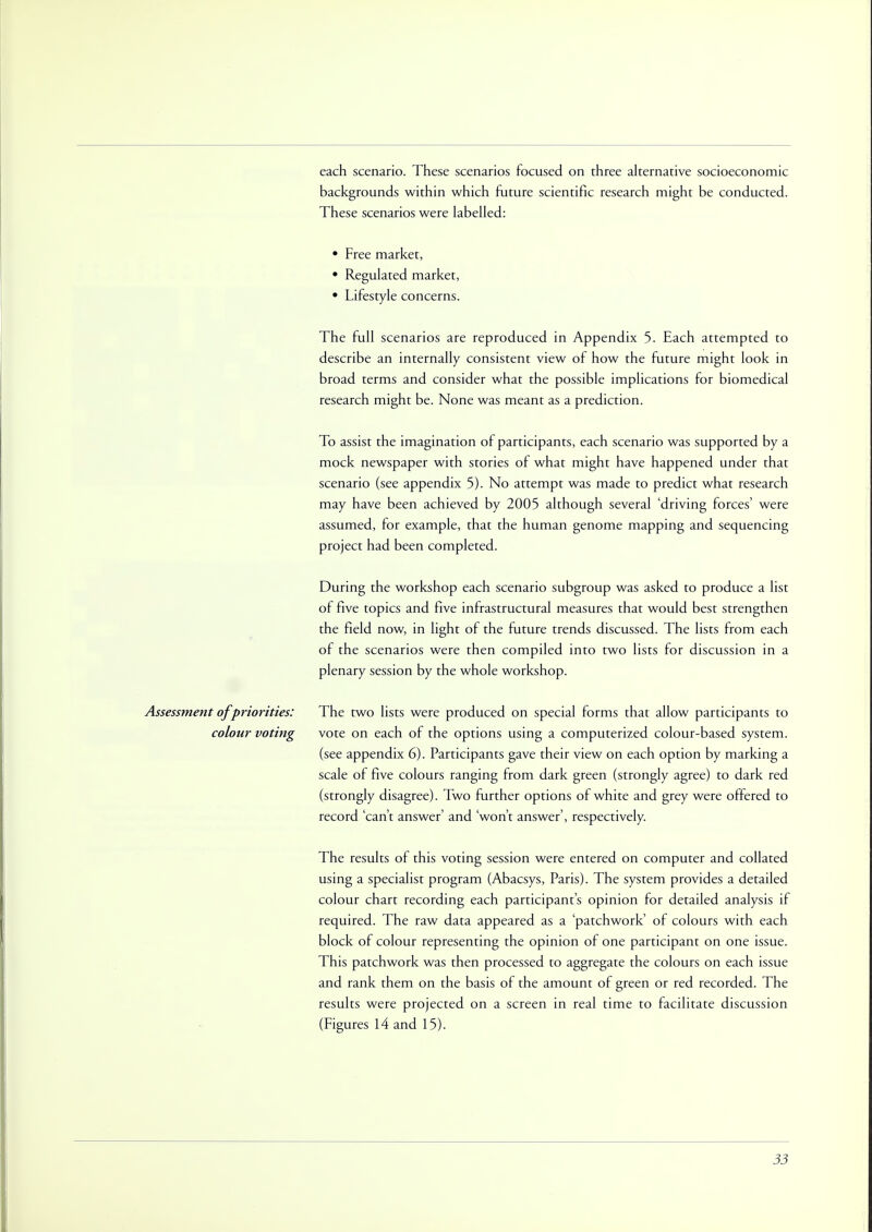 each scenario. These scenarios focused on three alternative socioeconomic backgrounds within which future scientific research might be conducted. These scenarios were labelled: • Free market, • Regulated market, • Lifestyle concerns. The full scenarios are reproduced in Appendix 5. Each attempted to describe an internally consistent view of how the future might look in broad terms and consider what the possible implications for biomedical research might be. None was meant as a prediction. To assist the imagination of participants, each scenario was supported by a mock newspaper with stories of what might have happened under that scenario (see appendix 5). No attempt was made to predict what research may have been achieved by 2005 although several 'driving forces' were assumed, for example, that the human genome mapping and sequencing project had been completed. During the workshop each scenario subgroup was asked to produce a list of five topics and five infrastructural measures that would best strengthen the field now, in light of the future trends discussed. The lists from each of the scenarios were then compiled into two lists for discussion in a plenary session by the whole workshop. Assessment of priorities: The two lists were produced on special forms that allow participants to colour voting vote on each of the options using a computerized colour-based system. (see appendix 6). Participants gave their view on each option by marking a scale of five colours ranging from dark green (strongly agree) to dark red (strongly disagree). Two further options of white and grey were offered to record 'can't answer' and 'won't answer', respectively. The results of this voting session were entered on computer and collated using a specialist program (Abacsys, Paris). The system provides a detailed colour chart recording each participant's opinion for detailed analysis if required. The raw data appeared as a 'patchwork' of colours with each block of colour representing the opinion of one participant on one issue. This patchwork was then processed to aggregate the colours on each issue and rank them on the basis of the amount of green or red recorded. The results were projected on a screen in real time to facilitate discussion (Figures 14 and 15).