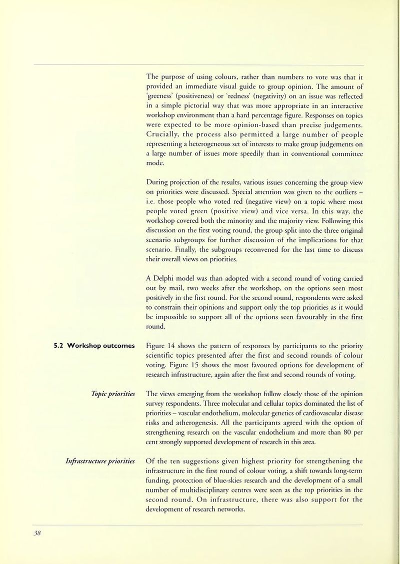 The purpose of using colours, rather than numbers to vote was that it provided an immediate visual guide to group opinion. The amount of 'greeness' (positiveness) or 'redness' (negativity) on an issue was reflected in a simple pictorial way that was more appropriate in an interactive workshop environment than a hard percentage figure. Responses on topics were expected to be more opinion-based than precise judgements. Crucially, the process also permitted a large number of people representing a heterogeneous set of interests to make group judgements on a large number of issues more speedily than in conventional committee mode. During projection of the results, various issues concerning the group view on priorities were discussed. Special attention was given to the outliers - i.e. those people who voted red (negative view) on a topic where most people voted green (positive view) and vice versa. In this way, the workshop covered both the minority and the majority view. Following this discussion on the first voting round, the group split into the three original scenario subgroups for further discussion of the implications for that scenario. Finally, the subgroups reconvened for the last time to discuss their overall views on priorities. A Delphi model was than adopted with a second round of voting carried out by mail, two weeks after the workshop, on the options seen most positively in the first round. For the second round, respondents were asked to constrain their opinions and support only the top priorities as it would be impossible to support all of the options seen favourably in the first round. 5.2 Workshop outcomes Figure 14 shows the pattern of responses by participants to the priority scientific topics presented after the first and second rounds of colour voting. Figure 15 shows the most favoured options for development of research infrastructure, again after the first and second rounds of voting. Topic priorities The views emerging from the workshop follow closely those of the opinion survey respondents. Three molecular and cellular topics dominated the list of priorities — vascular endothelium, molecular genetics of cardiovascular disease risks and atherogenesis. All the participants agreed with the option of strengthening research on the vascular endothelium and more than 80 per cent strongly supported development of research in this area. Of the ten suggestions given highest priority for strengthening the infrastructure in the first round of colour voting, a shift towards long-term funding, protection of blue-skies research and the development of a small number of multidisciplinary centres were seen as the top priorities in the second round. On infrastructure, there was also support for the development of research networks. Infrastructure priorities