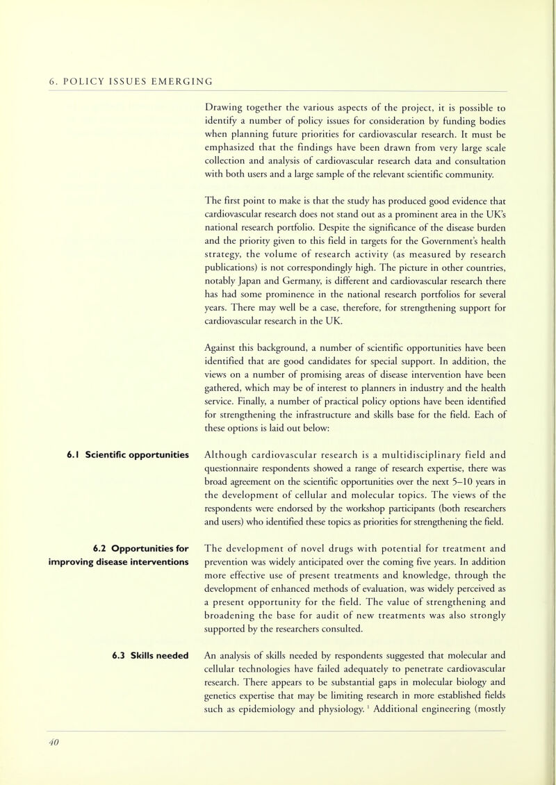 6. POLICY ISSUES EMERGING Drawing together the various aspects of the project, it is possible to identify a number of policy issues for consideration by funding bodies when planning future priorities for cardiovascular research. It must be emphasized that the findings have been drawn from very large scale collection and analysis of cardiovascular research data and consultation with both users and a large sample of the relevant scientific community. The first point to make is that the study has produced good evidence that cardiovascular research does not stand out as a prominent area in the UK's national research portfolio. Despite the significance of the disease burden and the priority given to this field in targets for the Government's health strategy, the volume of research activity (as measured by research publications) is not correspondingly high. The picture in other countries, notably Japan and Germany, is different and cardiovascular research there has had some prominence in the national research portfolios for several years. There may well be a case, therefore, for strengthening support for cardiovascular research in the UK. Against this background, a number of scientific opportunities have been identified that are good candidates for special support. In addition, the views on a number of promising areas of disease intervention have been gathered, which may be of interest to planners in industry and the health service. Finally, a number of practical policy options have been identified for strengthening the infrastructure and skills base for the field. Each of these options is laid out below: 6.1 Scientific opportunities Although cardiovascular research is a multidisciplinary field and questionnaire respondents showed a range of research expertise, there was broad agreement on the scientific opportunities over the next 5—10 years in the development of cellular and molecular topics. The views of the respondents were endorsed by the workshop participants (both researchers and users) who identified these topics as priorities for strengthening the field. The development of novel drugs with potential for treatment and prevention was widely anticipated over the coming five years. In addition more effective use of present treatments and knowledge, through the development of enhanced methods of evaluation, was widely perceived as a present opportunity for the field. The value of strengthening and broadening the base for audit of new treatments was also strongly supported by the researchers consulted. 6.3 Skills needed An analysis of skills needed by respondents suggested that molecular and cellular technologies have failed adequately to penetrate cardiovascular research. There appears to be substantial gaps in molecular biology and genetics expertise that may be limiting research in more established fields such as epidemiology and physiology. 1 Additional engineering (mostly 6.2 Opportunities for improving disease interventions