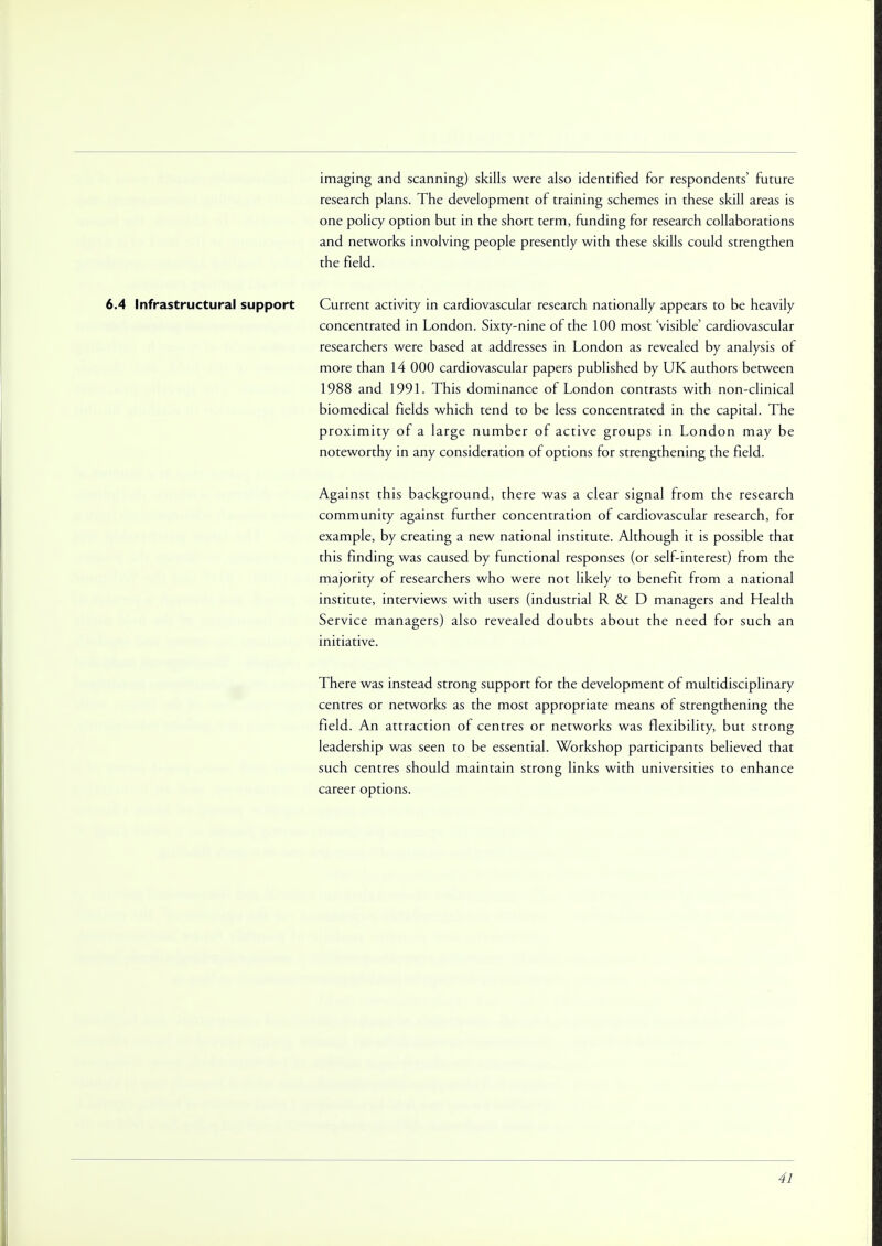 imaging and scanning) skills were also identified for respondents' future research plans. The development of training schemes in these skill areas is one policy option but in the short term, funding for research collaborations and networks involving people presently with these skills could strengthen the field. 6.4 Infrastructural support Current activity in cardiovascular research nationally appears to be heavily concentrated in London. Sixty-nine of the 100 most 'visible' cardiovascular researchers were based at addresses in London as revealed by analysis of more than 14 000 cardiovascular papers published by UK authors between 1988 and 1991. This dominance of London contrasts with non-clinical biomedical fields which tend to be less concentrated in the capital. The proximity of a large number of active groups in London may be noteworthy in any consideration of options for strengthening the field. Against this background, there was a clear signal from the research community against further concentration of cardiovascular research, for example, by creating a new national institute. Although it is possible that this finding was caused by functional responses (or self-interest) from the majority of researchers who were not likely to benefit from a national institute, interviews with users (industrial R&D managers and Health Service managers) also revealed doubts about the need for such an initiative. There was instead strong support for the development of multidisciplinary centres or networks as the most appropriate means of strengthening the field. An attraction of centres or networks was flexibility, but strong leadership was seen to be essential. Workshop participants believed that such centres should maintain strong links with universities to enhance career options.