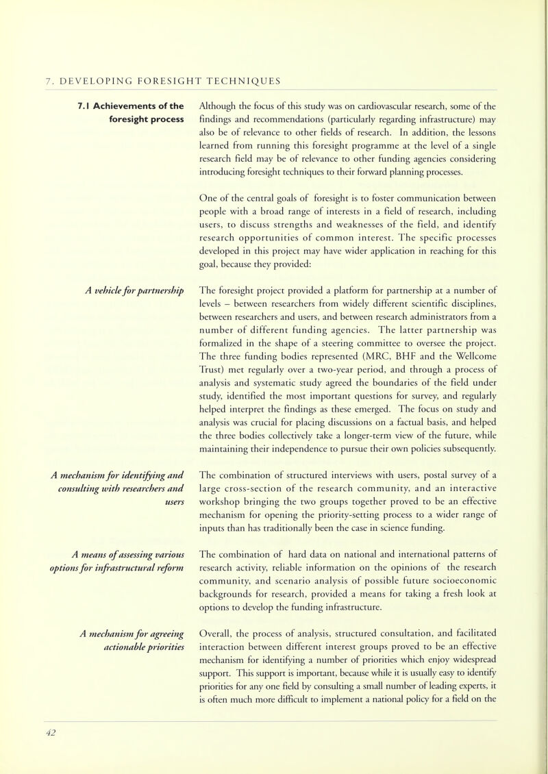 7. DEVELOPING FORESIGHT TECHNIQUES 7.1 Achievements of the foresight process Although the focus of this study was on cardiovascular research, some of the findings and recommendations (particularly regarding infrastructure) may also be of relevance to other fields of research. In addition, the lessons learned from running this foresight programme at the level of a single research field may be of relevance to other funding agencies considering introducing foresight techniques to their forward planning processes. One of the central goals of foresight is to foster communication between people with a broad range of interests in a field of research, including users, to discuss strengths and weaknesses of the field, and identify research opportunities of common interest. The specific processes developed in this project may have wider application in reaching for this goal, because they provided: A vehicle for partnership A mechanism for identifying and consulting with researchers and users A means of assessing various options for infrastructural reform A mechanism for agreeing actionable priorities The foresight project provided a platform for partnership at a number of levels - between researchers from widely different scientific disciplines, between researchers and users, and between research administrators from a number of different funding agencies. The latter partnership was formalized in the shape of a steering committee to oversee the project. The three funding bodies represented (MRC, BHF and the Wellcome Trust) met regularly over a two-year period, and through a process of analysis and systematic study agreed the boundaries of the field under study, identified the most important questions for survey, and regularly helped interpret the findings as these emerged. The focus on study and analysis was crucial for placing discussions on a factual basis, and helped the three bodies collectively take a longer-term view of the future, while maintaining their independence to pursue their own policies subsequently. The combination of structured interviews with users, postal survey of a large cross-section of the research community, and an interactive workshop bringing the two groups together proved to be an effective mechanism for opening the priority-setting process to a wider range of inputs than has traditionally been the case in science funding. The combination of hard data on national and international patterns of research activity, reliable information on the opinions of the research community, and scenario analysis of possible future socioeconomic backgrounds for research, provided a means for taking a fresh look at options to develop the funding infrastructure. Overall, the process of analysis, structured consultation, and facilitated interaction between different interest groups proved to be an effective mechanism for identifying a number of priorities which enjoy widespread support. This support is important, because while it is usually easy to identify priorities for any one field by consulting a small number of leading experts, it is often much more difficult to implement a national policy for a field on the