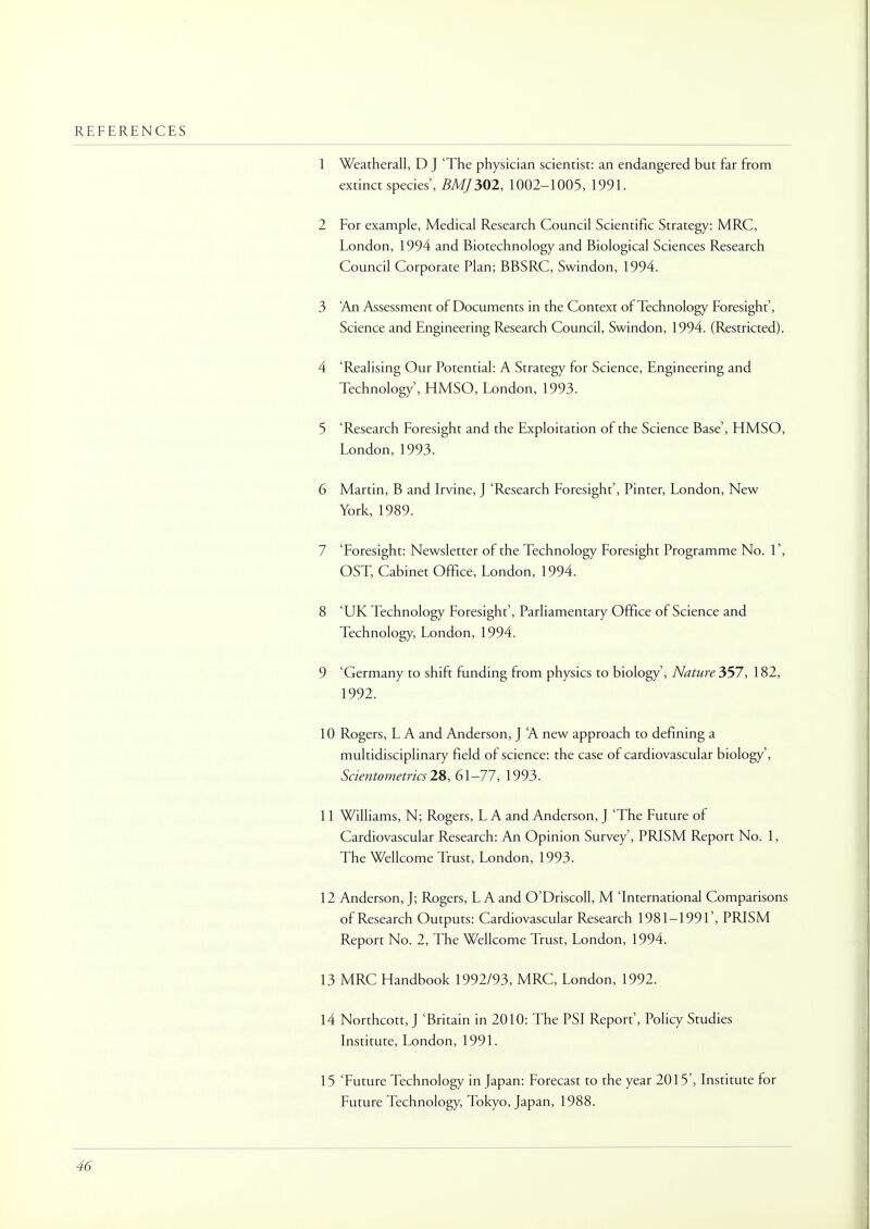 REFERENCES 1 Weatherall, D J 'The physician scientist: an endangered but far from extinct species', BMJ302, 1002-1005, 1991. 2 For example, Medical Research Council Scientific Strategy: MRC, London, 1994 and Biotechnology and Biological Sciences Research Council Corporate Plan; BBSRC, Swindon, 1994. 3 An Assessment of Documents in the Context of Technology Foresight', Science and Engineering Research Council, Swindon, 1994. (Restricted). 4 'Realising Our Potential: A Strategy for Science, Engineering and Technology', HMSO, London, 1993. 5 'Research Foresight and the Exploitation of the Science Base', HMSO, London, 1993. 6 Martin, B and Irvine, J 'Research Foresight', Pinter, London, New York, 1989. 7 'Foresight: Newsletter of the Technology Foresight Programme No. 1', OST, Cabinet Office, London, 1994. 8 'UK Technology Foresight', Parliamentary Office of Science and Technology, London, 1994. 9 'Germany to shift funding from physics to biology', Nature 357, 182, 1992. 10 Rogers, L A and Anderson, J A new approach to defining a multidisciplinary field of science: the case of cardiovascular biology', Scientometrics 28, 61-77, 1993. 11 Williams, N; Rogers, L A and Anderson, J 'The Future of Cardiovascular Research: An Opinion Survey', PRISM Report No. 1, The Wellcome Trust, London, 1993. 12 Anderson, J; Rogers, LA and O'Driscoll, M 'International Comparisons of Research Outputs: Cardiovascular Research 1981-1991', PRISM Report No. 2, The Wellcome Trust, London, 1994. 13 MRC Handbook 1992/93, MRC, London, 1992. 14 Northcott, J 'Britain in 2010: The PSI Report', Policy Studies Institute, London, 1991. 15 'Future Technology in Japan: Forecast to the year 2015', Institute for Future Technology, Tokyo, Japan, 1988.