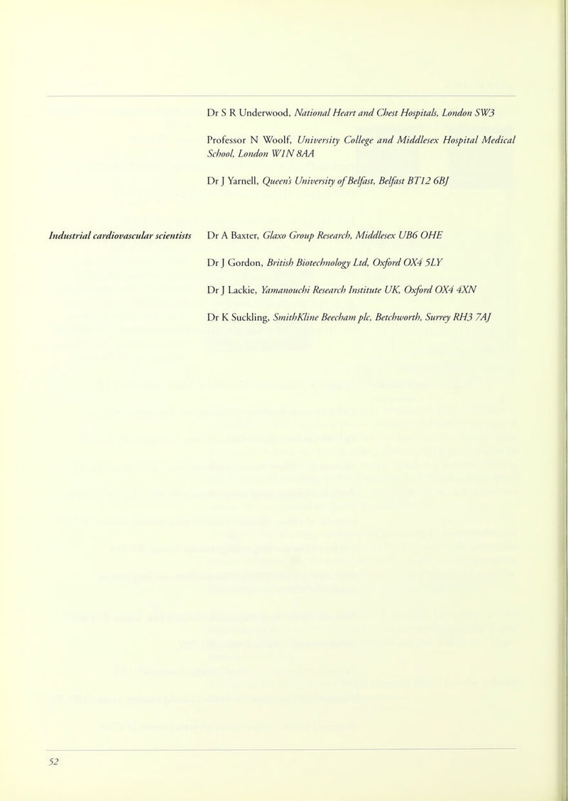 Dr S R Underwood, National Heart and Chest Hospitals, London SW3 Professor N Woolf, University College and Middlesex Hospital Medical School, London WIN 8AA Dr J Yarnell, Queen's University of Belfast, Belfast BT 12 6BJ Industrial cardiovascular scientists Dr A Baxter, Glaxo Group Research, Middlesex UB6 OHE Dr J Gordon, British Biotechnology Ltd, Oxford 0X4 5LY Dr J Lackie, Yamanouchi Research Institute UK, Oxford 0X4 4XN Dr K Suckling, SmithKline Beecham pic, Betchworth, Surrey RH3 7AJ