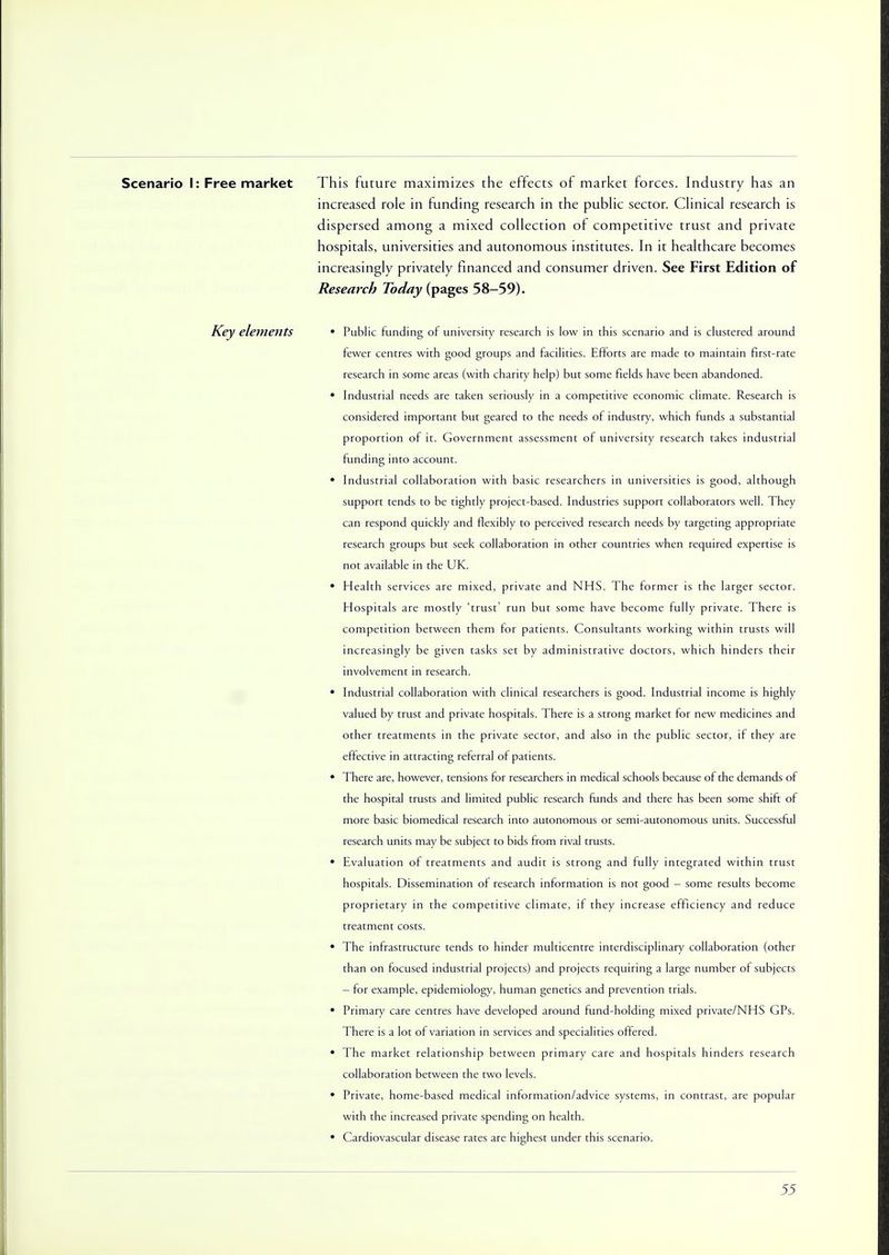 Scenario I: Free market This future maximizes the effects of market forces. Industry has an increased role in funding research in the public sector. Clinical research is dispersed among a mixed collection of competitive trust and private hospitals, universities and autonomous institutes. In it healthcare becomes increasingly privately financed and consumer driven. See First Edition of Research Today (pages 58-59). Key elements • Public funding of university research is low in this scenario and is clustered around fewer centres with good groups and facilities. Efforts are made to maintain first-rate research in some areas (with charity help) but some fields have been abandoned. • Industrial needs are taken seriously in a competitive economic climate. Research is considered important but geared to the needs of industry, which funds a substantial proportion of it. Government assessment of university research takes industrial funding into account. • Industrial collaboration with basic researchers in universities is good, although support tends to be tightly project-based. Industries support collaborators well. They can respond quickly and flexibly to perceived research needs by targeting appropriate research groups but seek collaboration in other countries when required expertise is not available in the UK. • Health services are mixed, private and NHS. The former is the larger sector. Hospitals are mostly 'trust' run but some have become fully private. There is competition between them for patients. Consultants working within trusts will increasingly be given tasks set by administrative doctors, which hinders their involvement in research. • Industrial collaboration with clinical researchers is good. Industrial income is highly valued by trust and private hospitals. There is a strong market for new medicines and other treatments in the private sector, and also in the public sector, if they are effective in attracting referral of patients. • There are, however, tensions for researchers in medical schools because of the demands of the hospital trusts and limited public research funds and there has been some shift of more basic biomedical research into autonomous or semi-autonomous units. Successful research units may be subject to bids from rival trusts. • Evaluation of treatments and audit is strong and fully integrated within trust hospitals. Dissemination of research information is not good - some results become proprietary in the competitive climate, if they increase efficiency and reduce tteatment costs. • The infrastructure tends to hinder multicentre interdisciplinary collaboration (other than on focused industrial projects) and projects requiring a large number of subjects — for example, epidemiology, human genetics and ptevention trials. • Primary care centres have developed around fund-holding mixed private/NHS GPs. There is a lot of variation in services and specialities offered. • The market relationship between primary care and hospitals hinders research collaboration between the two levels. • Private, home-based medical information/advice systems, in contrast, are popular with the increased private spending on health. • Cardiovascular disease rates are highest under this scenario.