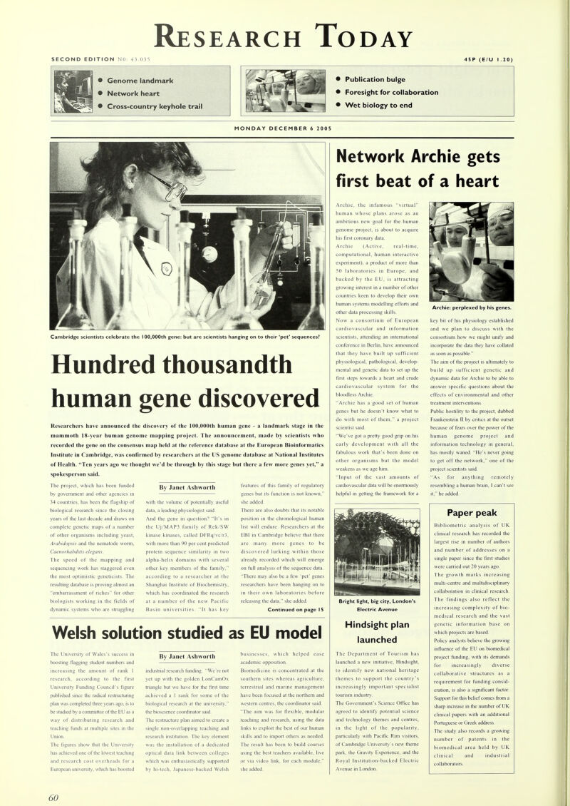 SECOND EDITION NO: 43.035 45P (E/U I .20) • Genome landmark • Network heart • Cross-country keyhole trail • Publication bulge • Foresight for collaboration • Wet biology to end MONDAY DECEMBER 6 2005 Cambridge scientists celebrate the 100,000th gene: but are scientists hanging on to their 'pet' sequences? Hundred thousandth human gene discovered Researchers have announced the discovery of the 100,000th human gene - a landmark stage in the mammoth 18-year human genome mapping project. The announcement, made by scientists who recorded the gene on the consensus map held at the reference database at the European Bioinformatics Institute in Cambridge, was confirmed by researchers at the US genome database at National Institutes of Health. Ten years ago we thought we'd be through by this stage but there a few more genes yet, a spokesperson said. The project, which has been funded by government and other agencies in 34 countries, has been the flagship of biological research since the closing years of the last decade and draws on complete genetic maps of a number of other organisms including yeast, Arabidopsis and the nematode worm, Caenorhabditis elegans. The speed of the mapping and sequencing work has staggered even the most optimistic geneticists. The resulting database is proving almost an embarrassment of riches for other biologists working in the fields of dynamic systems who are struggling By Janet Ashworth In! with the volume of potentially data, a leading physiologist said. And the gene in question? It's in the Uj/MAP3 family of Rek/SW kinase kinases, called DFRq/vc/r3. with more than 90 per cent predicted protein sequence similarity in two alpha-helix domains with several other key members of the family. according to a researcher at the Shanghai Institute of Biochemistry, which has coordinated the research at a number of the new Pacific Basin universities. 'It has key features of this family of regulatory genes but its function is not known, she added. There are also doubts that its notable position in the chronological human list will endure. Researchers at the EBI in Cambridge believe that there are many more genes to be discovered lurking within those already recorded which will emerge on full analysis of the sequence data. There may also be a few 'pet' genes researchers have been hanging on to in their own laboratories before releasing the data. she added. Continued on page I 5 Welsh solution studied as EU model The University of Wales's success in boosting flagging student numbers and increasing the amount of rank 1 research, according to the first University Funding Council's figure published since the radical restructuring plan was completed three years ago, is to be studied by a committee of the EU as a way of distributing research and teaching funds at multiple sites in the Union. The figures show that the University has achieved one of the lowest teaching and research cost overheads for a European university, which has boosted By Janet Ashworth industrial research funding. We're not yet up with the golden LonCamOx triangle but we have for the first time achieved a 1 rank for some of the biological research at the university, the bioscience coordinator said. The restructure plan aimed to create a single non-overlapping teaching and research institution. The key element was the installation of a dedicated optical data link between colleges which was enthusiastically supported by hi-tech, Japanese-backed Welsh businesses, which helped ease academic opposition. Biomedicine is concentrated at the southern sites whereas agriculture, terrestrial and marine management have been focused at the northern and western centres, the coordinator said. The aim was for flexible, modular teaching and research, using the data links to exploit the best of our human skills and to import others as needed. The result has been to build courses using the best teachers available, live or via video link, for each module, she added. Network Archie gets first beat of a heart Archie, the infamous virtual human whose plans arose as an ambitious new goal for the human genome project, is about to acquire his first coronary data. Archie (Active, real-time, computational, human interactive experiment), a product of more than 50 laboratories in Europe, and backed by the EU, is attracting growing interest in a number of other countries keen to develop their own human systems modelling efforts and other data processing skills. Now a consortium of European cardiovascular and information scientists, attending an international conference in Berlin, have announced that they have built up sufficient physiological, pathological, develop- mental and genetic data to set up the first steps towards a heart and crude cardiovascular system for the bloodless Archie. Archie has a good set of human genes but he doesn't know what to do with most of them, a project scientist said. We've got a pretty good grip on his early development with all the fabulous work that's been done on other organisms but the model weakens as we age him. Input of the vast amounts of cardiovascular data will be enormously helpful in getting the framework for a Bright light, big city, London's Electric Avenue Hindsight plan launched The Department of Tourism has launched a new initiative. Hindsight, to identify new national heritage themes to support the country's increasingly important specialist tourism industry. The Government's Science Office has agreed to identify potential science and technology themes and centres, in the light of the popularity, particularly with Pacific Rim visitors, of Cambridge University's new theme park, the Gravity Experience, and the Royal Institution-backed Electric Avenue in London. Archie: perplexed by his genes. key bit of his physiology established and we plan to discuss with the consortium how we might unify and incorporate the data they have collated as soon as possible. The aim of the project is ultimately to build up sufficient genetic and dynamic data for Archie to be able to answer specific questions about the effects of environmental and other treatment interventions. Public hostility to the project, dubbed Frankenstein II by critics at the outset because of fears over the power of the human genome project and information technology in general, has mostly waned. He's never going to get off the network, one of the project scientists said. As for anything remotely resembling a human brain, I can't see it, he added. Paper peak Bibliometric analysis of UK clinical research has recorded the largest rise in number of authors and number of addresses on a single paper since the first studies were carried out 20 years ago. The growth marks increasing multi-centre and multidisciplinary collaboration in clinical research. The findings also reflect the increasing complexity of bio- medical research and the vast genetic information base on which projects are based. Policy analysts believe the growing influence of the EU on biomedical project funding, with its demands for increasingly diverse collaborative structures as a requirement for funding consid- eration, is also a significant factor. Support for this belief comes from a sharp increase in the number of UK clinical papers with an additional Portuguese or Greek address. The study also records a growing number of patents in the biomedical area held by UK. clinical and industrial collaborators.