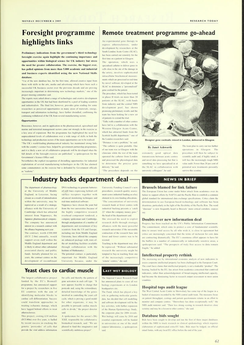 Remote treatment programme go-ahead Foresight programme highlights links Preliminary indications from the government's third technology foresight exercise again highlight the continuing importance and opportunities within biological science for UK industry but stress the need for greater collaboration. The exercise, the biggest ever, has polled opinions from more than 5.000 academic and industrial and business experts identified using the new National Skills database. Use of the new database has, for the first time, allowed creative input from those with skills in the arts, media and advertising which have been such a successful UK business sector over the previous decade and are proving increasingly important in determining new technology markets, one of the project steering committee said. The experts were asked about a range of technologies and creative development opportunities in the UK that had been shortlisted by a pool of leading scientists and industrialists. The final list, however, provides grim reading for some researchers as perceived opportunities in many areas of materials, energy, transport and information technology, have further dwindled, confirming the continuing withdrawal of the UK from several manufacturing sectors. Opportunities Bioscience, however, and its application in the pharmaceutical, agricultural and marine and terrestrial management sectors came out strongly in the exercise as a key area of expansion. But the programme has highlighted the need for unprecedented levels of collaboration over a wide range of skills in both the technology and production sectors if the main opportunities are to be realised. The UK's world-leading pharmaceutical industry has maintained strong links with the country's science base, helped by government partnership programmes, and it is likely a new set of collaborative proposals will be developed when the full details of the foresight exercise are published, a spokesperson for the Government's Science Office said. Nevertheless the explicit recognition of dwindling opportunities for industrial exploitation of several manufacturing technologies in the UK has alarmed some commentators on the exercise but is defended by Government officials as realistic. Industry backs department deal The department of pharmacology at the University of Middle England, in Leicester, facing closure as a result of rationalisation within the university, may be reprieved as a result of a strategic alliance with the University of Cambridge which has attracted interest from Nipponsys, the Japanese pharmaceutical company. The company has announced interest in a research contract with the alliance beginning next year. The contract, worth £500,000 (ECU 2.0m) annually, would support seven staff within the Middle England department and is likely to attract other substantial associated charity and public funds. Initially planned for six years, the contract centres on the development of recombinant DNA technology to generate batteries of cell lines expressing hybrid cell surface receptors together with advanced monitoring techniques and real-time analytical software. Nipponsys have chosen the joint bid from the two universities because of the highly competitive research overhead component tendered, a company spokesman said. Cambridge, through amalgamation of a number of departments and recruitment of key scientists from the US and Europe, including one from Middle England University, have offered the company an enhanced package with state-of- the-art modelling facilities available through collaboration with the Institute of Mathematics. The potential contract, is particularly important for Middle England University because, under the University Funding Council's new procedures, research quality assess- ment scores industrial funding as a key element in its own funding allocations. The concentration of university research funds at fewer centres with industrial backing presents a catch 22' when the company money goes, the head of the department said. She stressed the need to exploit research skills through strategic alliances with the more powerful research universities if the inexorable contraction of the research base into fewer and fewer centres was to be resisted. Teaching in the department may also be reprieved. Without substantial research the university might be tempted to buy-in teaching from one of the increasingly competitive 'remote' centres, she said. Yeast clues to cardiac muscle The largest collaborative project funded by the EU's Biomed3 programme, has announced support for a project by researchers in five EU countries with the aim of identifying molecular blocks to cardiac cell differentiation. Success could transform approaches to treating ischaemic damage, which have lagged behind efforts to treat atherosclerosis. This project, costing £10 million (ECU40m) over five years, is fuelled by recent success in cracking the genetic 'postcodes' of cells that provide the vital address information for cells and thereby the pattern of gene activation in each cell type. It now appears feasible to change that postcode and, using the extraordinary detailed knowledge of the genes involved in controlling the yeast cell cycle, which is proving a good model for other organisms, it may be possible to persuade cardiac muscle cells to divide, the project director said. A spokesman for the union's DG XXII, responsible for collaborative biomedical research, said: We are pleased to fund this imaginative and scientifically ambitious project. An experimental gene therapy to regress atherosclerosis, under development by researchers at the South London Acute Centre (SLAC). has been carried out remotely for the first time on a patient in Glasgow. The operation, which uses a specialised catheter to deliver genes to cells close to the site of the damage in the artery, involves sophisticated intracellular biochemical measure- ments which are processed in real-time by novel software developed at the SLAC to determine a personalised gene cocktail for the patient. The procedure, which has been tested in phase II trials on more than 20 patients at the SLAC, with funds from industry and the central NHS development pool, has shown promising preliminary results and the team has been looking for a new set of patients to extend the trial. Talks with a number of other centres have led to a collaboration with the Western Glasgow Acute Centre, which has attracted funds from the Scottish health department, one of the London researchers said. Distance is not a problem, he said. The catheter is quite portable. One of our team was in Glasgow with the clinicians while the rest of the team operated the catheter from London and processed the physiological data to determine the precise gene delivery, he said. The procedure depends on the Last wet biology The Imperial Cancer Research Fund has announced plans to cease all wet biology experiments at its London headquarters site. The Fund, which has played a key role in gathering molecular genetic data, has decided that cell modelling and software development will be the key activities, with further expansion of the Human Epidemiology Study, the corporate plan for 2006 reveals. Wet biology will cease by 2010 and essential experiments will be funded in universities or one of the small outpost laboratories, a spokesperson said. By Janet Ashworth extremely good optical data transmission between acute centres and novel data processing but that is something we have specialised in at the SLAC in collaboration with university colleagues, he said. The team plan to carry out ten further operations in Glasgow. The procedure will then be subject to scientific audit and, if highly rated, it will face the increasingly tough NHS value audit. Fewer than 20 per cent of potential new treatments presently survive this scrutiny. NEWS IN BRIEF Brussels blamed for link failure The European Union has come under bitter attack from academics over its failure to support efforts by NAFTA and the Pacific Rim to establish a common global standard for international data exchange specifications. Critics claim the determination to use European-based technology and software has been disastrous, particularly in the light of the flexibility of the Pacific Rim. The word dinosaur is now frequently heard in Brussels' more critical corridors, sources say. Doubts over new information deal Progress has been reached on the UN's Public Information Commitment. The commitment, which aims to protect a core of fundamental scientific data to ensure total access by all who wish it. is close to agreement but critics are increasingly concerned that the terms of inclusion for core data are contracting dramatically. The EU's enormous effort appears to have hit the buffers in a number of commercially or industrially sensitive areas, a spokesperson said. The prospects of truly free access to data remain fragile, he added. Intellectual property rethink The increasing use by international economic analysts of new indicators to assess corporate intellectual property has been challenged in the European Court. The court faces claims that intellectual property is not a tradeable product. The hearing, backed by the EU, has arisen from academics concerned that contrived indicators, rather than acknowledgement of broad-ranging intellectual capacity, had become the dominating factor in research output assessment in most union countries. Hospital tops audit league The West Central Acute Centre in Shrewsbury has come top of the league in a basket of measures recorded by the NHS central audit team. The measures focus on patient throughput, costings and patient questionnaire returns in an effort to monitor and compare centres. Shrewsbury has done exceptionally well, the NHS audit minister said. Their less strong scoring in research deserves close scrutiny and may be a lesson to other centres, she said. Database bids sought Bids have been sought to develop and run the first of three major databases within the NHS to track research in clinical epidemiology which requires elaboration of sophisticated extra-EU links. Bids must be lodged, on official email forms, with any local EU office before the end of the year. 6/