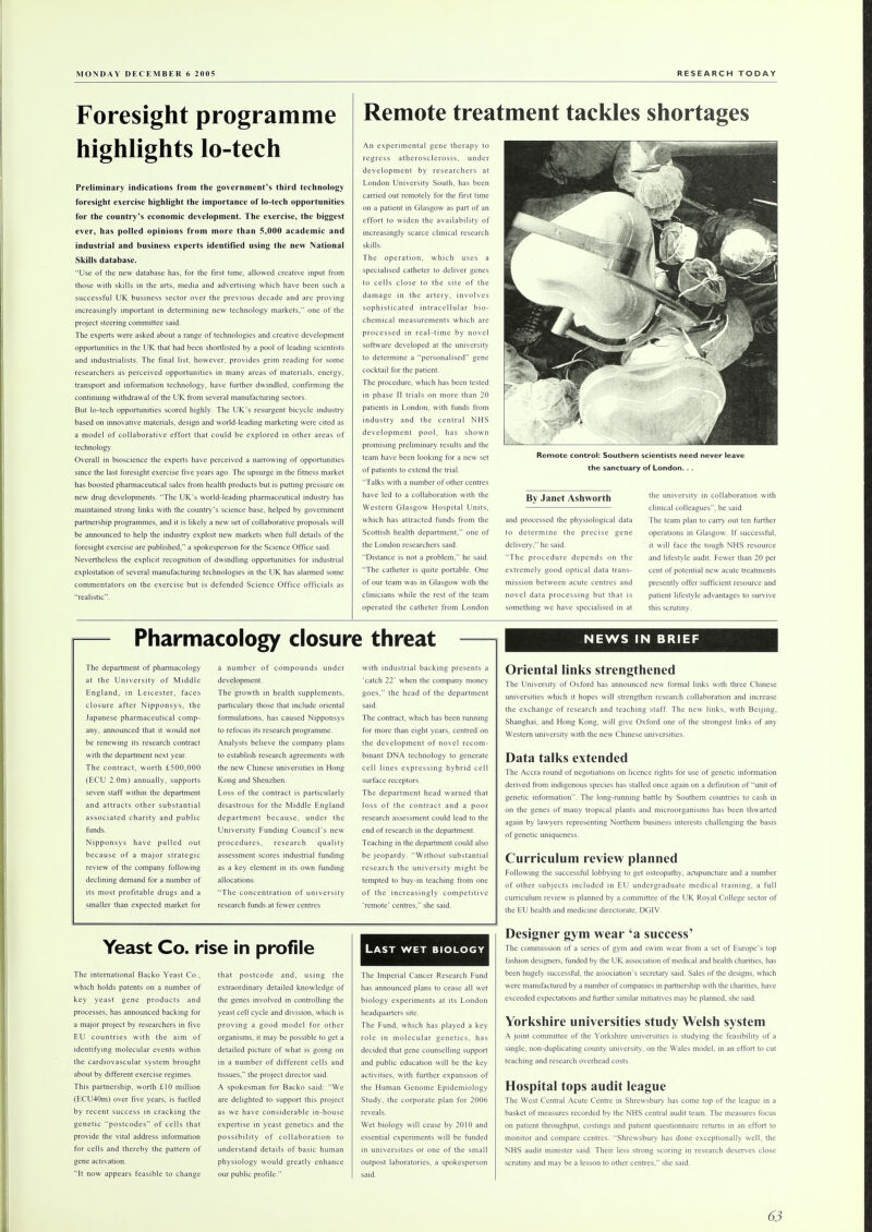 Remote treatment tackles shortages Foresight programme highlights lo-tech Preliminary indications from the government's third technology foresight exercise highlight the importance of lo-tech opportunities for the country's economic development. The exercise, the biggest ever, has polled opinions from more than 5,000 academic and industrial and business experts identified using the new National Skills database. Use of the new database has, for the first time, allowed creative input from those with skills in the arts, media and advertising which have been such a successful UK business sector over the previous decade and are proving increasingly important in determining new technology markets, one of the project steering committee said. The experts were asked about a range of technologies and creative development opportunities in the UK that had been shortlisted by a pool of leading scientists and industrialists. The final list, however, provides grim reading for some researchers as perceived opportunities in many areas of materials, energy, transport and information technology, have further dwindled, confirming the continuing withdrawal of the UK from several manufacturing sectors. But lo-tech opportunities scored highly. The UK's resurgent bicycle industry based on innovative materials, design and world-leading marketing were cited as a model of collaborative effort that could be explored in other areas of technology. Overall in bioscience the experts have perceived a narrowing of opportunities since the last foresight exercise five years ago. The upsurge in the fitness market has boosted pharmaceutical sales from health products but is putting pressure on new drug developments. The UK's world-leading pharmaceutical industry has maintained strong links with the country's science base, helped by government partnership programmes, and it is likely a new set of collaborative proposals will be announced to help the industry exploit new markets when full details of the foresight exercise are published, a spokesperson for the Science Office said. Nevertheless the explicit recognition of dwindling opportunities for industrial exploitation of several manufacturing technologies in the UK has alarmed some commentators on the exercise but is defended Science Office officials as realistic. Pharmacology closure threat The department of pharmacology at the University of Middle England, in Leicester, faces closure after Nipponsys, the Japanese pharmaceutical comp- any, announced that it would not be renewing its research contract with the department next year. The contract, worth £500,000 (ECU 2.0m) annually, supports seven staff within the department and attracts other substantial associated charity and public funds. Nipponsys have pulled out because of a major strategic review of the company following declining demand for a number of its most profitable drugs and a smaller than expected market for a number of compounds under development. The growth in health supplements, particulary those that include oriental formulations, has caused Nipponsys to re focus its research programme. Analysts believe the company plans to establish research agreements with the new Chinese universities in Hong Kong and Shenzhen. Loss of the contract is particularly disastrous for the Middle England department because, under the University Funding Council's new procedures, research quality assessment scores industrial funding as a key element in its own funding allocations. The concentration of university research funds at fewer centres with industrial backing presents a 'catch 22' when the company money goes, the head of the department said. The contract, which has been running for more than eight years, centred on the development of novel recom- binant DNA technology to generate cell lines expressing hybrid cell surface receptors. The department head warned that loss of the contract and a poor research assessment could lead to the end of research in the department. Teaching in the department could also be jeopardy. Without substantial research the university might be tempted to buy-in teaching from one of the increasingly competitive 'remote' centres, she said. Yeast Co. rise in profile Remote control: Southern scientists need never leave the sanctuary of London. . . The international Backo Yeast Co., which holds patents on a number of key yeast gene products and processes, has announced backing for a major project by researchers in five EU countries with the aim of identifying molecular events within the cardiovascular system brought about by different exercise regimes. This partnership, worth £10 million (ECU40m) over five years, is fuelled by recent success in cracking the genetic postcodes of cells that provide the vital address information for cells and thereby the pattern of gene activation. It now appears feasible to change that postcode and, using the extraordinary detailed knowledge of the genes involved in controlling the yeast cell cycle and division, which is proving a good model for other organisms, it may be possible to get a detailed picture of what is going on in a number of different cells and tissues, the project director said. A spokesman for Backo said; We are delighted to support this project as we have considerable in-house expertise in yeast genetics and the possibility of collaboration to understand details of basic human physiology would greatly enhance our public profile. An experimental gene therapy to regress atherosclerosis, under development by researchers at London University South, has been carried out remotely for the first time on a patient in Glasgow as part of an effort to widen the availability of increasingly scarce clinical research skills. The operation, which uses a specialised catheter to deliver genes to cells close to the site of the damage in the artery, involves sophisticated intracellular bio- chemical measurements which are processed in real-time by novel software developed at the university to determine a personalised gene cocktail for the patient. The procedure, which has been tested in phase II trials on more than 20 patients in London, with funds from industry and the central NHS development pool, has shown promising preliminary results and the team have been looking for a new set of patients to extend the trial. Talks with a number of other centres have led to a collaboration with the Western Glasgow Hospital Units, which has attracted funds from the Scottish health department, one of the London researchers said. Distance is not a problem, he said, The catheter is quite portable. One of our team was in Glasgow with the clinicians while the rest of the team operated the catheter from London Last wet biology The Imperial Cancer Research Fund has announced plans to cease all wet biology experiments at its London headquarters site. The Fund, which has played a key role in molecular genetics, has decided that gene counselling support and public education will be the key activities, with further expansion of the Human Genome Epidemiology Study, the corporate plan for 2006 reveals. Wet biology will cease by 2010 and essential experiments will be funded in universities or one of the small outpost laboratories, a spokesperson said. By Janet Ashworth and processed the physiological data to determine the precise gene delivery, he said. The procedure depends on the extremely good optical data trans- mission between acute centres and novel data processing but that is something we have specialised in at the university in collaboration with clinical colleagues, he said. The team plan to carry out ten further operations in Glasgow. If successful, it will face the tough NHS resource and lifestyle audit. Fewer than 20 per cent of potential new acute treatments presently offer sufficient resource and patient lifestyle advantages to survive this scrutiny. NEWS IN BRIEF Oriental links strengthened The University of Oxford has announced new formal links with three Chinese universities which it hopes will strengthen research collaboration and increase the exchange of research and teaching staff. The new links, with Beijing, Shanghai, and Hong Kong, will give Oxford one of the strongest links of any Western university with the new Chinese universities. Data talks extended The Accra round of negotiations on licence rights for use of genetic information derived from indigenous species has stalled once again on a definition of unit of genetic information. The long-running battle by Southern countries to cash in on the genes of many tropical plants and microorganisms has been thwarted again by lawyers representing Northern business interests challenging the basis of genetic uniqueness. Curriculum review planned Following the successful lobbying to get osteopathy, acupuncture and a number of other subjects included in EU undergraduate medical training, a full curriculum review is planned by a committee of the UK Royal College sector of the EU health and medicine directorate, DGIV. Designer gym wear fca success' The commission of a series of gym and swim wear from a set of Europe's top fashion designers, funded by the UK association of medical and health charities, has been hugely successful, the association's secretary said. Sales of the designs, which were manufactured by a number of companies in partnership with the charities, have exceeded expectations and further similar initiatives may be planned, she said. Yorkshire universities study Welsh system A joint committee of the Yorkshire universities is studying the feasibility of a single, non-duplicating county university, on the Wales model, in an effort to cut teaching and research overhead costs. Hospital tops audit league The West Central Acute Centre in Shrewsbury has come top of the league in a basket of measures recorded by the NHS central audit team. The measures focus on patient throughput, costings and patient questionnaire returns in an effort to monitor and compare centres. Shrewsbury has done exceptionally well, the NHS audit minister said. Their less strong scoring in research deserves close scrutiny and may be a lesson to other centres, she said.