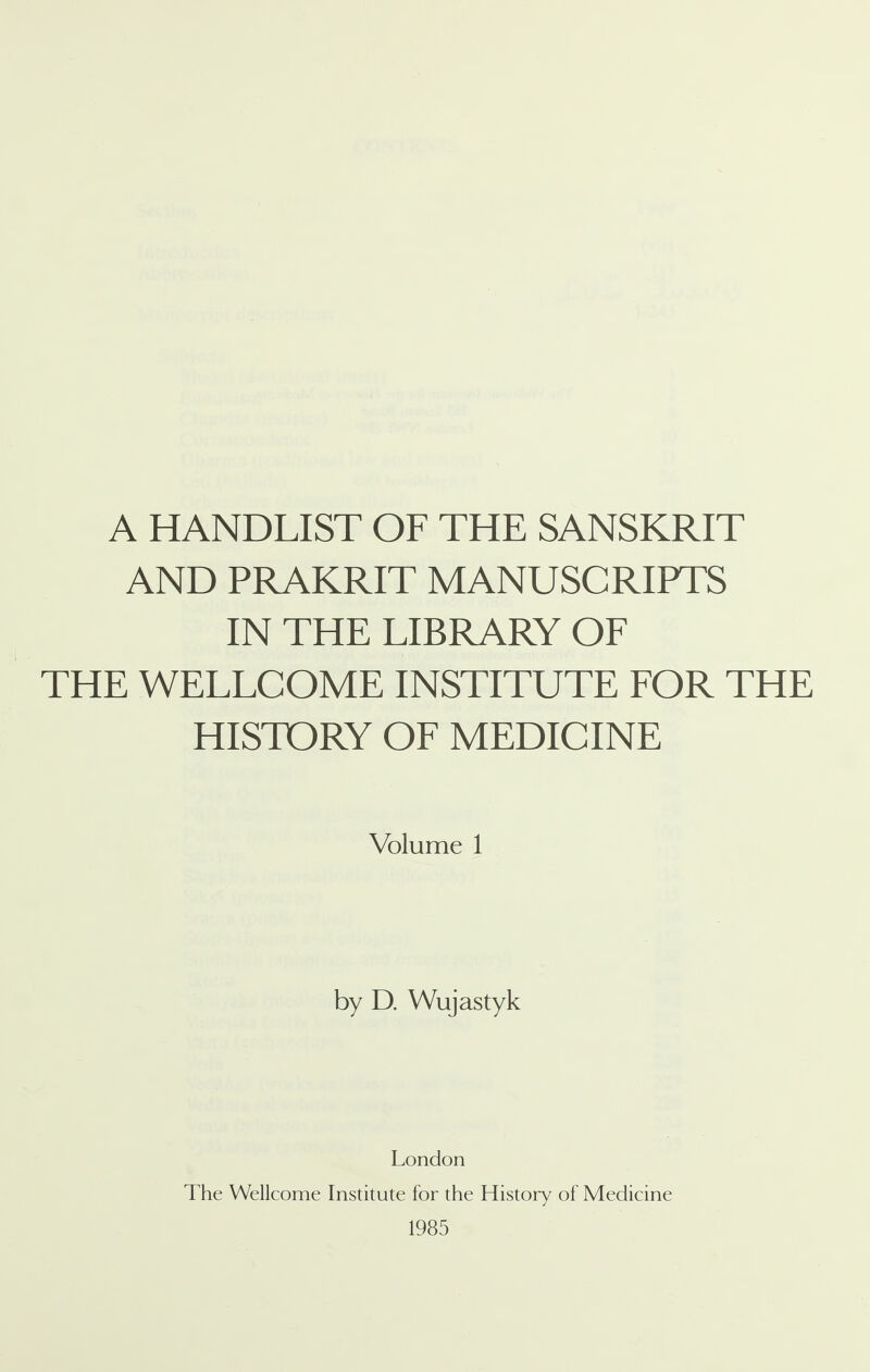 A HANDLIST OF THE SANSKRIT AND PRAKRIT MANUSCRIPTS IN THE LIBRARY OF THE WELLCOME INSTITUTE FOR THE HISTORY OF MEDICINE Volume 1 by D. Wujastyk London The Wellcome Institute for the History of Medicine 1985