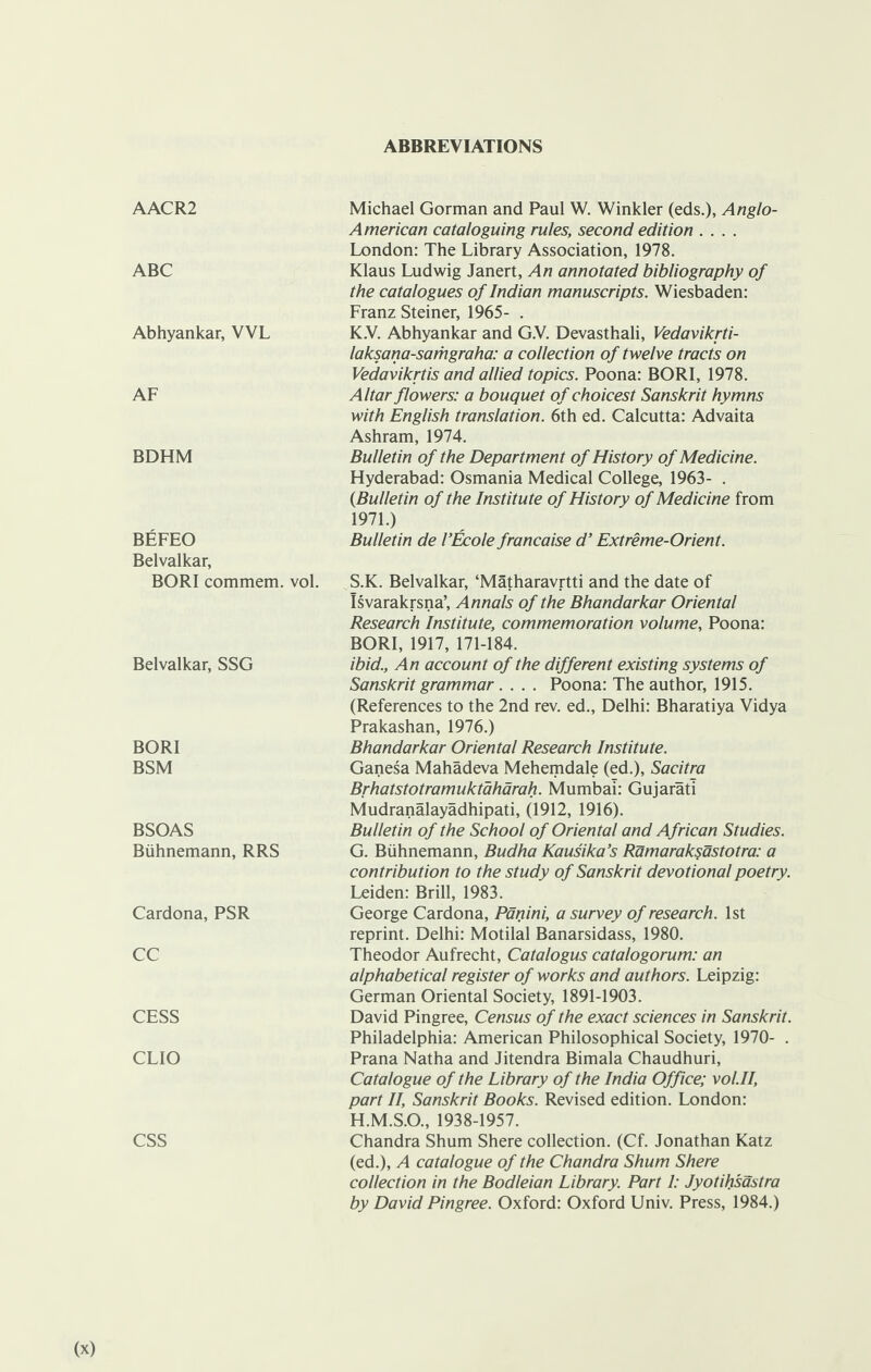 ABBREVIATIONS AACR2 ABC Abhyankar, VVL AF BDHM BEFEO Belvalkar, BORI commem. vol. Belvalkar, SSG BORI BSM BSOAS Biihnemann, RRS Cardona, PSR CC CESS CLIO CSS Michael Gorman and Paul W. Winkler (eds.), Anglo- American cataloguing rules, second edition .... London: The Library Association, 1978. Klaus Ludwig Janert, An annotated bibliography of the catalogues of Indian manuscripts. Wiesbaden: Franz Steiner, 1965- . K.V. Abhyankar and G.V. Devasthali, Vedavikrti- laksana-samgraha: a collection of twelve tracts on Vedavikrtis and allied topics. Poona: BORI, 1978. Altar flowers: a bouquet of choicest Sanskrit hymns with English translation. 6th ed. Calcutta: Advaita Ashram, 1974. Bulletin of the Department of History of Medicine. Hyderabad: Osmania Medical College, 1963- . {Bulletin of the Institute of History of Medicine from 1971.) Bulletin de I’Ecole francaise d’ Extreme-Orient. S.K. Belvalkar, ‘Matharavrtti and the date of Isvarakrsna’, Annals of the Bhandarkar Oriental Research Institute, commemoration volume, Poona: BORI, 1917, 171-184. ibid., An account of the different existing systems of Sanskrit grammar.... Poona: The author, 1915. (References to the 2nd rev. ed., Delhi: Bharatiya Vidya Prakashan, 1976.) Bhandarkar Oriental Research Institute. Ganesa Mahadeva Mehemdale (ed.), Sacitra Brhatstotramuktaharah. Mumbai: Gujarati Mudranalayadhipati, (1912, 1916). Bulletin of the School of Oriental and African Studies. G. Biihnemann, Budha Kausika’s Ramaraksastotra: a contribution to the study of Sanskrit devotional poetry. Leiden: Brill, 1983. George Cardona, Panini, a survey of research. 1st reprint. Delhi: Motilal Banarsidass, 1980. Theodor Aufrecht, Catalogus catalogorum: an alphabetical register of works and authors. Leipzig: German Oriental Society, 1891-1903. David Pingree, Census of the exact sciences in Sanskrit. Philadelphia: American Philosophical Society, 1970- . Prana Natha and Jitendra Bimala Chaudhuri, Catalogue of the Library of the India Office; vol.II, part II, Sanskrit Books. Revised edition. London: H. M.S.O., 1938-1957. Chandra Shum Shere collection. (Cf. Jonathan Katz (ed.), A catalogue of the Chandra Shum Shere collection in the Bodleian Library. Part 1: Jyotihsastra by David Pingree. Oxford: Oxford Univ. Press, 1984.)