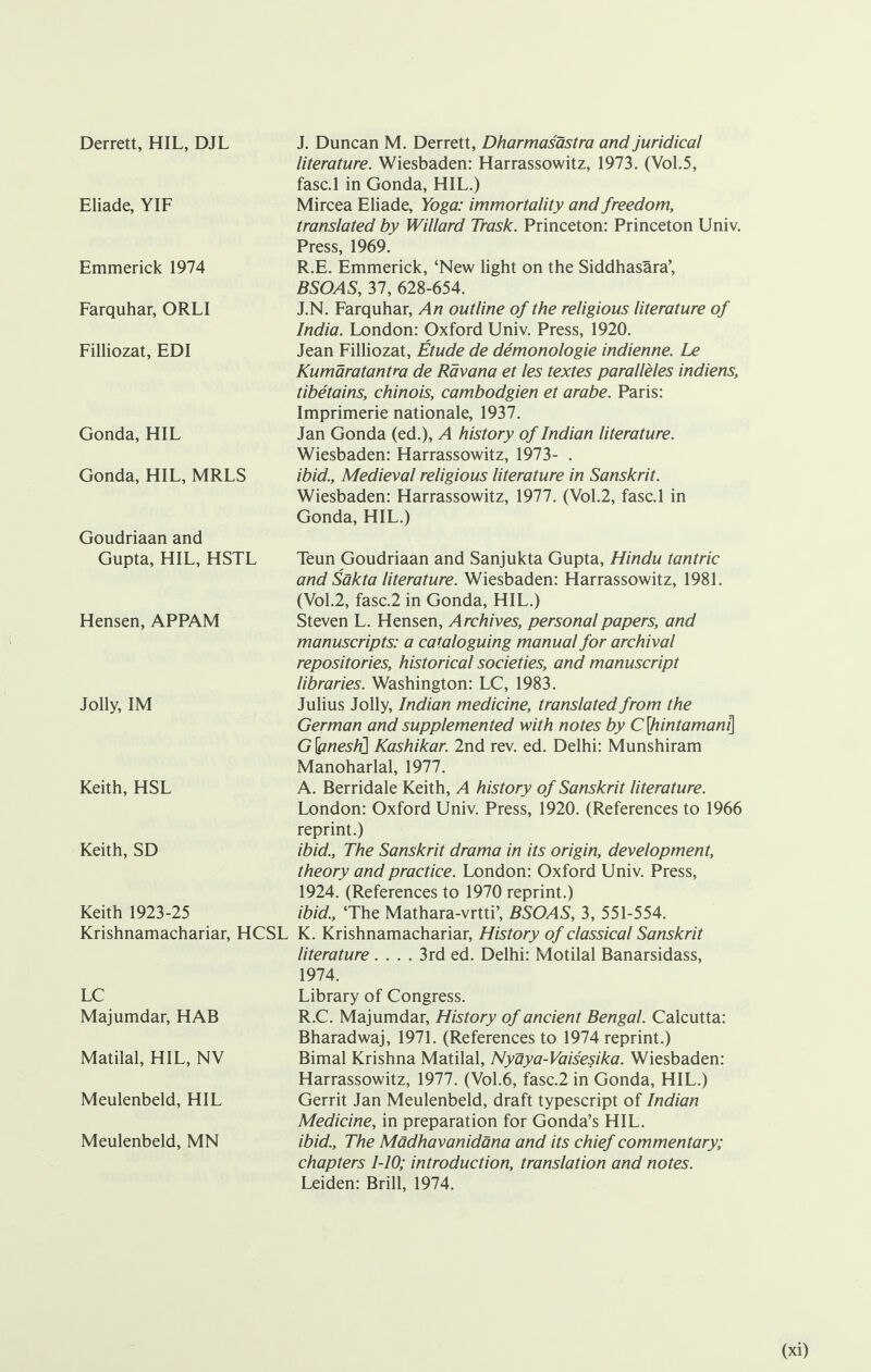 Derrett, HIL, DJL Eliade, YIF Emmerick 1974 Farquhar, ORLI Filliozat, EDI Gonda, HIL Gonda, HIL, MRLS Goudriaan and Gupta, HIL, HSTL Hensen, APPAM Jolly, IM Keith, HSL Keith, SD Keith 1923-25 Krishnamachariar, HCSL LC Majumdar, HAB Matilal, HIL, NV Meulenbeld, HIL Meulenbeld, MN J. Duncan M. Derrett, Dharmasastra and juridical literature. Wiesbaden: Harrassowitz, 1973. (Vol.5, fasc.l in Gonda, HIL.) Mircea Eliade, Yoga: immortality and freedom, translated by Willard Trask. Princeton: Princeton Univ. Press, 1969. R.E. Emmerick, ‘New light on the Siddhasara’, BSOAS, 37, 628-654. J. N. Farquhar, An outline of the religious literature of India. London: Oxford Univ. Press, 1920. Jean Filliozat, Etude de demonologie indienne. Le Kumaratantra de Ravana et les textes paralleles indiens, tibetains, chinois, cambodgien et arabe. Paris: Imprimerie nationale, 1937. Jan Gonda (ed.), A history of Indian literature. Wiesbaden: Harrassowitz, 1973- . ibid.. Medieval religious literature in Sanskrit. Wiesbaden: Harrassowitz, 1977. (Vol.2, fasc.l in Gonda, HIL.) Teun Goudriaan and Sanjukta Gupta, Hindu tantric and Sakta literature. Wiesbaden: Harrassowitz, 1981. (Vol.2, fasc.2 in Gonda, HIL.) Steven L. Hensen, Archives, personal papers, and manuscripts: a cataloguing manual for archival repositories, historical societies, and manuscript libraries. Washington: LC, 1983. Julius Jolly, Indian medicine, translated from the German and supplemented with notes by C[hintamani\ G\pnesli\ Kashikar. 2nd rev. ed. Delhi: Munshiram Manoharlal, 1977. A. Berridale Keith, A history of Sanskrit literature. London: Oxford Univ. Press, 1920. (References to 1966 reprint.) ibid.. The Sanskrit drama in its origin, development, theory and practice. London: Oxford Univ. Press, 1924. (References to 1970 reprint.) ibid., ‘The Mathara-vrtti’, BSOAS, 3, 551-554. K. Krishnamachariar, History of classical Sanskrit literature .... 3rd ed. Delhi: Motilal Banarsidass, 1974. Library of Congress. R.C. Majumdar, History of ancient Bengal. Calcutta: Bharadwaj, 1971. (References to 1974 reprint.) Bimal Krishna Matilal, Nyaya-Vaisesika. Wiesbaden: Harrassowitz, 1977. (Vol.6, fasc.2 in Gonda, HIL.) Gerrit Jan Meulenbeld, draft typescript of Indian Medicine, in preparation for Gonda’s HIL. ibid.. The Madhavanidana and its chief commentary; chapters 1-10; introduction, translation and notes. Leiden: Brill, 1974.