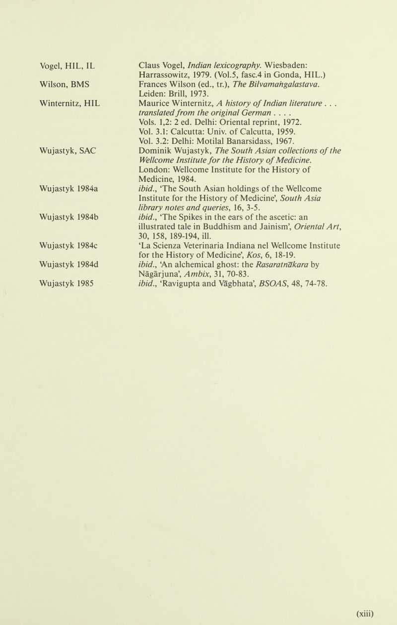 Vogel, HIL, IL Wilson, BMS Winternitz, HIL Wujastyk, SAC Wujastyk 1984a Wujastyk 1984b Wujastyk 1984c Wujastyk 1984d Wujastyk 1985 Claus Vogel, Indian lexicography. Wiesbaden: Harrassowitz, 1979. (Vol.5, fasc.4 in Gonda, HIL.) Frances Wilson (ed., tr.), The Bilvamahgalastava. Leiden: Brill, 1973. Maurice Winternitz, A history of Indian literature . . . translated from the original German .... Vols. 1,2: 2 ed. Delhi: Oriental reprint, 1972. Vol. 3.1: Calcutta: Univ. of Calcutta, 1959. Vol. 3.2: Delhi: Motilal Banarsidass, 1967. Dominik Wujastyk, The South Asian collections of the Wellcome Institute for the History of Medicine. London: Wellcome Institute for the History of Medicine, 1984. ibid., ‘The South Asian holdings of the Wellcome Institute for the History of Medicine’, South Asia library notes and queries, 16, 3-5. ibid., ‘The Spikes in the ears of the ascetic: an illustrated tale in Buddhism and Jainism’, Oriental Art, 30, 158, 189-194, ill. ‘La Scienza Veterinaria Indiana nel Wellcome Institute for the History of Medicine’, Kos, 6, 18-19. ibid., ‘An alchemical ghost: the Rasaratnakara by Nagarjuna’, Ambix, 31, 70-83. ibid., ‘Ravigupta and Vagbhata’, BSOAS, 48, 74-78.