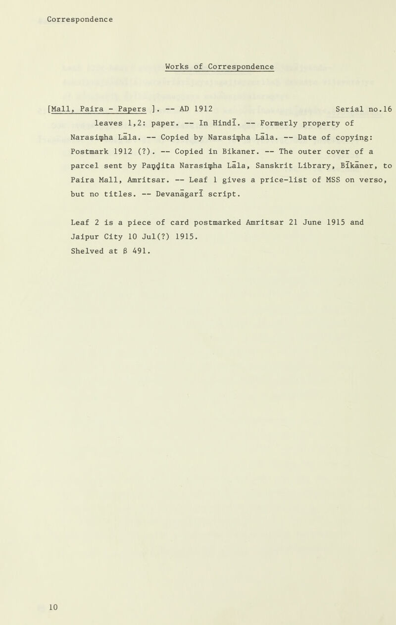 Correspondence Works of Correspondence [Mall, Palra - Papers ]. — AD 1912 Serial no.16 leaves 1,2: paper. — In Hindi. — Formerly property of Narasiqiha Lala. — Copied by Narasiipha Lala. — Date of copying: Postmark 1912 (?). — Copied in Bikaner. — The outer cover of a parcel sent by Paij^ita Narasiqiha Lala, Sanskrit Library, Bikaner, to Paira Mall, Amritsar. — Leaf 1 gives a price-list of MSS on verso, but no titles. — Devanagari script. Leaf 2 is a piece of card postmarked Amritsar 21 June 1915 and Jaipur City 10 Jul(?) 1915. Shelved at 6 491.
